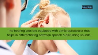 The hearing aids are equipped with a microprocessor that
helps in differentiating between speech & disturbing sounds.
 