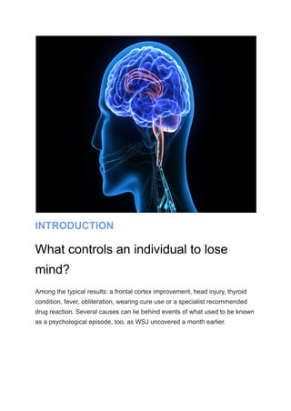INTRODUCTION
What controls an individual to lose
mind?
Among the typical results: a frontal cortex improvement, head injury, thyroid
condition, fever, obliteration, wearing cure use or a specialist recommended
drug reaction. Several causes can lie behind events of what used to be known
as a psychological episode, too, as WSJ uncovered a month earlier.
 