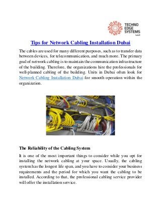 Tips for Network Cabling Installation Dubai
The cables are used for many different purposes, such as to transfer data
between devices, for telecommunication, and much more. The primary
goal of network cabling is to maintain the communication infrastructure
of the building. Therefore, the organizations hire the professionals for
well-planned cabling of the building. Units in Dubai often look for
Network Cabling Installation Dubai for smooth operation within the
organization.
The Reliability of the Cabling System
It is one of the most important things to consider while you opt for
installing the network cabling at your space. Usually, the cabling
system has the longest life span, and you have to consider your business
requirements and the period for which you want the cabling to be
installed. According to that, the professional cabling service provider
will offer the installation service.
 