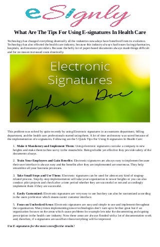 What Are The Tips For Using E-signatures In Health Care
Technology has changed everything drastically all the industries nowadays have benefited from its evolution.
Technology has also effected the health care industry, because this industry always had issues facing pharmacies,
hospitals, and insurance providers. Because the hefty lot of paper-based documents always made things difficult
and for no reason increased costs drastically.
This problem was solved by quite recently by using Electronic signatures in accountants department, billing
department, and the health care professionals started using them. A lot of time and money was saved because of
the implementation of e-signatures. Following are the 5 Quick Tips For Using E-signatures In Health Care:
1. Make it Mandatory and Implement Them: Using electronic signatures can take a company to new
heights and make them techno savvy in the meanwhile. Being reliable yet effective they provide safety of the
documents always.
2. Train Your Employees and Gain Benefits: Electronic signatures are always easy to implement because
their user interface is always easy and the benefits after they are implemented are enormous. They help
streamline all your business processes.
3. Take Small Steps and Use Them: Electronic signatures can be used for almost any kind of singing-
related process. Step-by-step implementation will take your organization to newer heights or you can also
conduct pilot projects and check after a time period whether they are successful or not and accordingly
implement them if they are successful.
4. Easily Customized: Electronic signatures are very easy to use but they can also be customized according
to the users preference which means easier customer interface.
5. Focus on Unchecked Areas: Electronic signatures are easy and simple to use and implement throughout
the organization. Many times implementing newer technologies don’t turn up to be that great but if an
organization focuses on the areas which cause problems for example lets take the documenting and signing
prescription in the health care industry. Now these areas are always flooded with a lot of documentation work
and, therefore, if e-signatures are used here then everything will be improved.
Use E-signatures for the most cost-effective results!
 