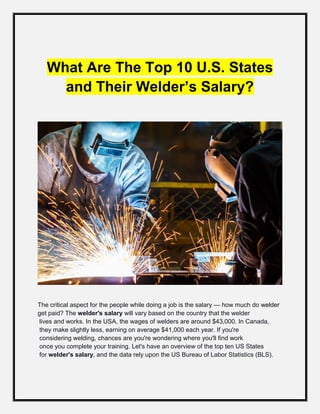 What Are The Top 10 U.S. States
and Their Welder’s Salary?
The critical aspect for the people while doing a job is the salary — how much do welder
get paid? The welder's salary will vary based on the country that the welder
lives and works. In the USA, the wages of welders are around $43,000. In Canada,
they make slightly less, earning on average $41,000 each year. If you're
considering welding, chances are you're wondering where you'll find work
once you complete your training. Let's have an overview of the top ten US States
for welder's salary, and the data rely upon the US Bureau of Labor Statistics (BLS).
 