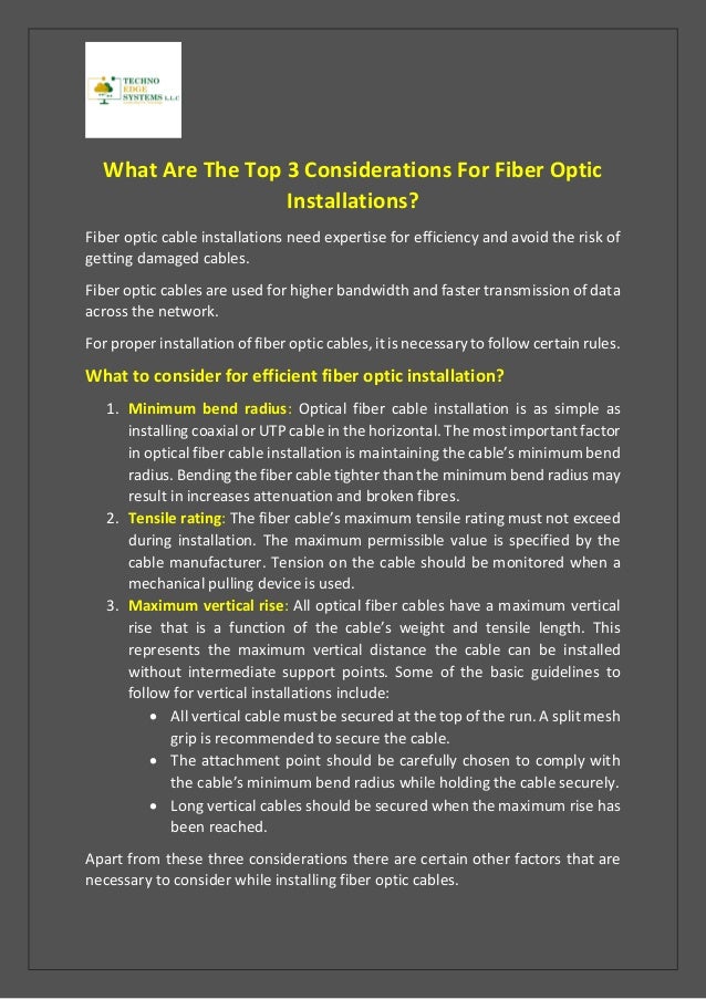 What Are The Top 3 Considerations For Fiber Optic
Installations?
Fiber optic cable installations need expertise for efficiency and avoid the risk of
getting damaged cables.
Fiber optic cables are used for higher bandwidth and faster transmission of data
across the network.
For proper installation of fiber optic cables, it is necessary to follow certain rules.
What to consider for efficient fiber optic installation?
1. Minimum bend radius: Optical fiber cable installation is as simple as
installing coaxial or UTP cable in the horizontal. The most important factor
in optical fiber cable installation is maintaining the cable’s minimum bend
radius. Bending the fiber cable tighter than the minimum bend radius may
result in increases attenuation and broken fibres.
2. Tensile rating: The fiber cable’s maximum tensile rating must not exceed
during installation. The maximum permissible value is specified by the
cable manufacturer. Tension on the cable should be monitored when a
mechanical pulling device is used.
3. Maximum vertical rise: All optical fiber cables have a maximum vertical
rise that is a function of the cable’s weight and tensile length. This
represents the maximum vertical distance the cable can be installed
without intermediate support points. Some of the basic guidelines to
follow for vertical installations include:
• All vertical cable must be secured at the top of the run. A split mesh
grip is recommended to secure the cable.
• The attachment point should be carefully chosen to comply with
the cable’s minimum bend radius while holding the cable securely.
• Long vertical cables should be secured when the maximum rise has
been reached.
Apart from these three considerations there are certain other factors that are
necessary to consider while installing fiber optic cables.
 