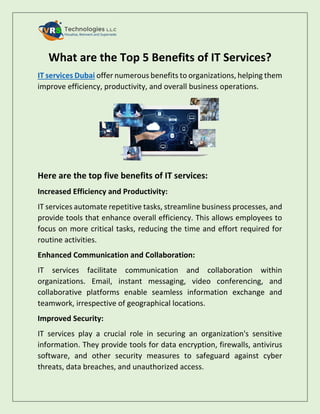 What are the Top 5 Benefits of IT Services?
IT services Dubai offer numerous benefits to organizations, helping them
improve efficiency, productivity, and overall business operations.
Here are the top five benefits of IT services:
Increased Efficiency and Productivity:
IT services automate repetitive tasks, streamline business processes, and
provide tools that enhance overall efficiency. This allows employees to
focus on more critical tasks, reducing the time and effort required for
routine activities.
Enhanced Communication and Collaboration:
IT services facilitate communication and collaboration within
organizations. Email, instant messaging, video conferencing, and
collaborative platforms enable seamless information exchange and
teamwork, irrespective of geographical locations.
Improved Security:
IT services play a crucial role in securing an organization's sensitive
information. They provide tools for data encryption, firewalls, antivirus
software, and other security measures to safeguard against cyber
threats, data breaches, and unauthorized access.
 