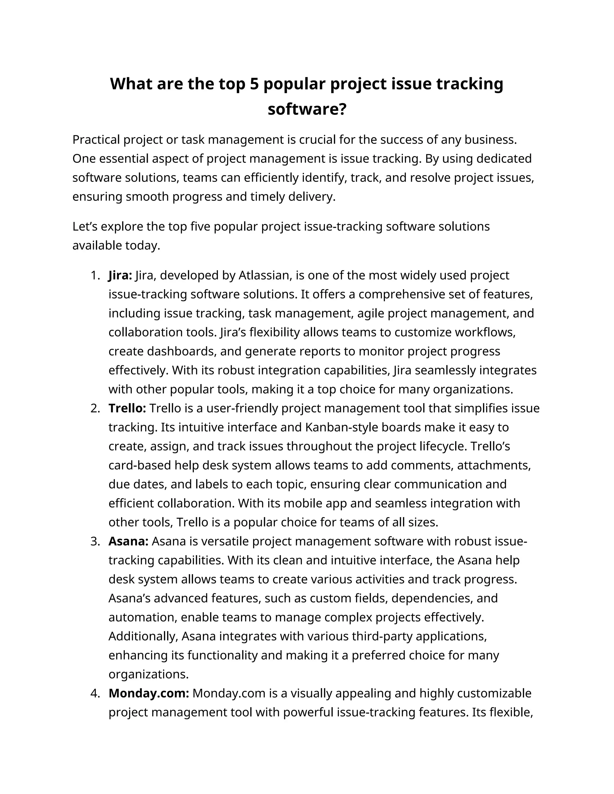 What are the top 5 popular project issue tracking
software?
Practical project or task management is crucial for the success of any business.
One essential aspect of project management is issue tracking. By using dedicated
software solutions, teams can efficiently identify, track, and resolve project issues,
ensuring smooth progress and timely delivery.
Let’s explore the top five popular project issue-tracking software solutions
available today.
1. Jira: Jira, developed by Atlassian, is one of the most widely used project
issue-tracking software solutions. It offers a comprehensive set of features,
including issue tracking, task management, agile project management, and
collaboration tools. Jira’s flexibility allows teams to customize workflows,
create dashboards, and generate reports to monitor project progress
effectively. With its robust integration capabilities, Jira seamlessly integrates
with other popular tools, making it a top choice for many organizations.
2. Trello: Trello is a user-friendly project management tool that simplifies issue
tracking. Its intuitive interface and Kanban-style boards make it easy to
create, assign, and track issues throughout the project lifecycle. Trello’s
card-based help desk system allows teams to add comments, attachments,
due dates, and labels to each topic, ensuring clear communication and
efficient collaboration. With its mobile app and seamless integration with
other tools, Trello is a popular choice for teams of all sizes.
3. Asana: Asana is versatile project management software with robust issue-
tracking capabilities. With its clean and intuitive interface, the Asana help
desk system allows teams to create various activities and track progress.
Asana’s advanced features, such as custom fields, dependencies, and
automation, enable teams to manage complex projects effectively.
Additionally, Asana integrates with various third-party applications,
enhancing its functionality and making it a preferred choice for many
organizations.
4. Monday.com: Monday.com is a visually appealing and highly customizable
project management tool with powerful issue-tracking features. Its flexible,
 