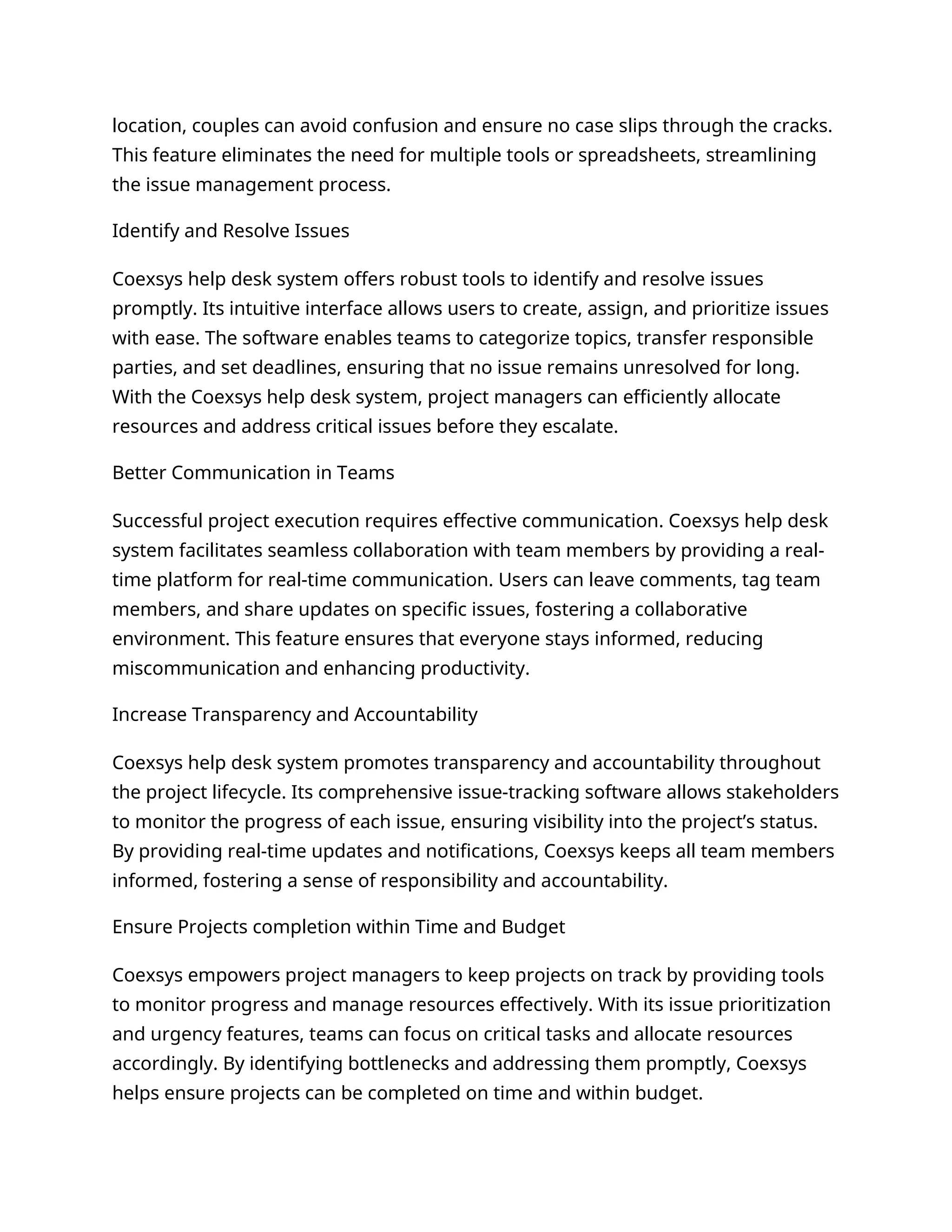 location, couples can avoid confusion and ensure no case slips through the cracks.
This feature eliminates the need for multiple tools or spreadsheets, streamlining
the issue management process.
Identify and Resolve Issues
Coexsys help desk system offers robust tools to identify and resolve issues
promptly. Its intuitive interface allows users to create, assign, and prioritize issues
with ease. The software enables teams to categorize topics, transfer responsible
parties, and set deadlines, ensuring that no issue remains unresolved for long.
With the Coexsys help desk system, project managers can efficiently allocate
resources and address critical issues before they escalate.
Better Communication in Teams
Successful project execution requires effective communication. Coexsys help desk
system facilitates seamless collaboration with team members by providing a real-
time platform for real-time communication. Users can leave comments, tag team
members, and share updates on specific issues, fostering a collaborative
environment. This feature ensures that everyone stays informed, reducing
miscommunication and enhancing productivity.
Increase Transparency and Accountability
Coexsys help desk system promotes transparency and accountability throughout
the project lifecycle. Its comprehensive issue-tracking software allows stakeholders
to monitor the progress of each issue, ensuring visibility into the project’s status.
By providing real-time updates and notifications, Coexsys keeps all team members
informed, fostering a sense of responsibility and accountability.
Ensure Projects completion within Time and Budget
Coexsys empowers project managers to keep projects on track by providing tools
to monitor progress and manage resources effectively. With its issue prioritization
and urgency features, teams can focus on critical tasks and allocate resources
accordingly. By identifying bottlenecks and addressing them promptly, Coexsys
helps ensure projects can be completed on time and within budget.
 