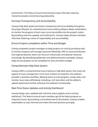 environment. This feature ensures that everyone stays informed, reducing
miscommunication and enhancing productivity.
Increase Transparency and Accountability
Coexsys help desk system promotes transparency and accountability throughout
the project lifecycle. Its comprehensive issue-tracking software allows stakeholders
to monitor the progress of each issue, ensuring visibility into the project’s status.
By providing real-time updates and notifications, Coexsys keeps all team members
informed, fostering a sense of responsibility and accountability.
Ensure Projects completion within Time and Budget
Coexsys empowers project managers to keep projects on track by providing tools
to monitor progress and manage resources effectively. With its issue prioritization
and urgency features, teams can focus on critical tasks and allocate resources
accordingly. By identifying bottlenecks and addressing them promptly, Coexsys
helps ensure projects can be completed on time and within budget.
Comprehensive Help Desk System
Coexsys offers a comprehensive issue tracking or help desk system that covers all
aspects of issue management. From issue creation to resolution, the software
provides a seamless workflow, allowing teams to track progress, assign tasks, and
monitor issue status effortlessly. Including a rich text editor and the ability to
upload attachments further enhances the software’s functionality.
Real-Time Status Updates and Activity Dashboard
Coexsys keeps users updated with real-time status updates and an activity
dashboard. This feature ensures team members get all the latest progress on
important issues. By providing a centralized view of all activities, Coexsys enables
stakeholders to stay informed and make informed decisions promptly.
 