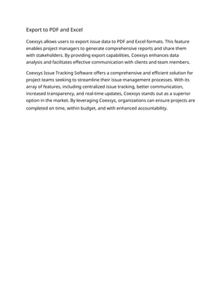 Export to PDF and Excel
Coexsys allows users to export issue data to PDF and Excel formats. This feature
enables project managers to generate comprehensive reports and share them
with stakeholders. By providing export capabilities, Coexsys enhances data
analysis and facilitates effective communication with clients and team members.
Coexsys Issue Tracking Software offers a comprehensive and efficient solution for
project teams seeking to streamline their issue management processes. With its
array of features, including centralized issue tracking, better communication,
increased transparency, and real-time updates, Coexsys stands out as a superior
option in the market. By leveraging Coexsys, organizations can ensure projects are
completed on time, within budget, and with enhanced accountability.
 