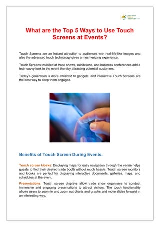 What are the Top 5 Ways to Use Touch
Screens at Events?
Touch Screens are an instant attraction to audiences with real-life-like images and
also the advanced touch technology gives a mesmerizing experience.
Touch Screens installed at trade shows, exhibitions, and business conferences add a
tech-savvy look to the event thereby attracting potential customers.
Today’s generation is more attracted to gadgets, and interactive Touch Screens are
the best way to keep them engaged.
Benefits of Touch Screen During Events:
Touch screen kiosks: Displaying maps for easy navigation through the venue helps
guests to find their desired trade booth without much hassle. Touch screen monitors
and kiosks are perfect for displaying interactive documents, galleries, maps, and
schedules at the event.
Presentations: Touch screen displays allow trade show organisers to conduct
immersive and engaging presentations to attract visitors. The touch functionality
allows users to zoom in and zoom out charts and graphs and move slides forward in
an interesting way.
 