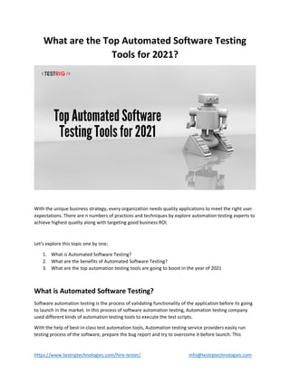https://www.testrigtechnologies.com/hire-tester/ info@testrgtechnologies.com
What are the Top Automated Software Testing
Tools for 2021?
With the unique business strategy, every organization needs quality applications to meet the right user
expectations. There are n numbers of practices and techniques by explore automation testing experts to
achieve highest quality along with targeting good business ROI.
Let’s explore this topic one by one;
1. What is Automated Software Testing?
2. What are the benefits of Automated Software Testing?
3. What are the top automation testing tools are going to boost in the year of 2021
What is Automated Software Testing?
Software automation testing is the process of validating functionality of the application before its going
to launch in the market. In this process of software automation testing, Automation testing company
used different kinds of automation testing tools to execute the test scripts.
With the help of best-in-class test automation tools, Automation testing service providers easily run
testing process of the software, prepare the bug report and try to overcome it before launch. This
 