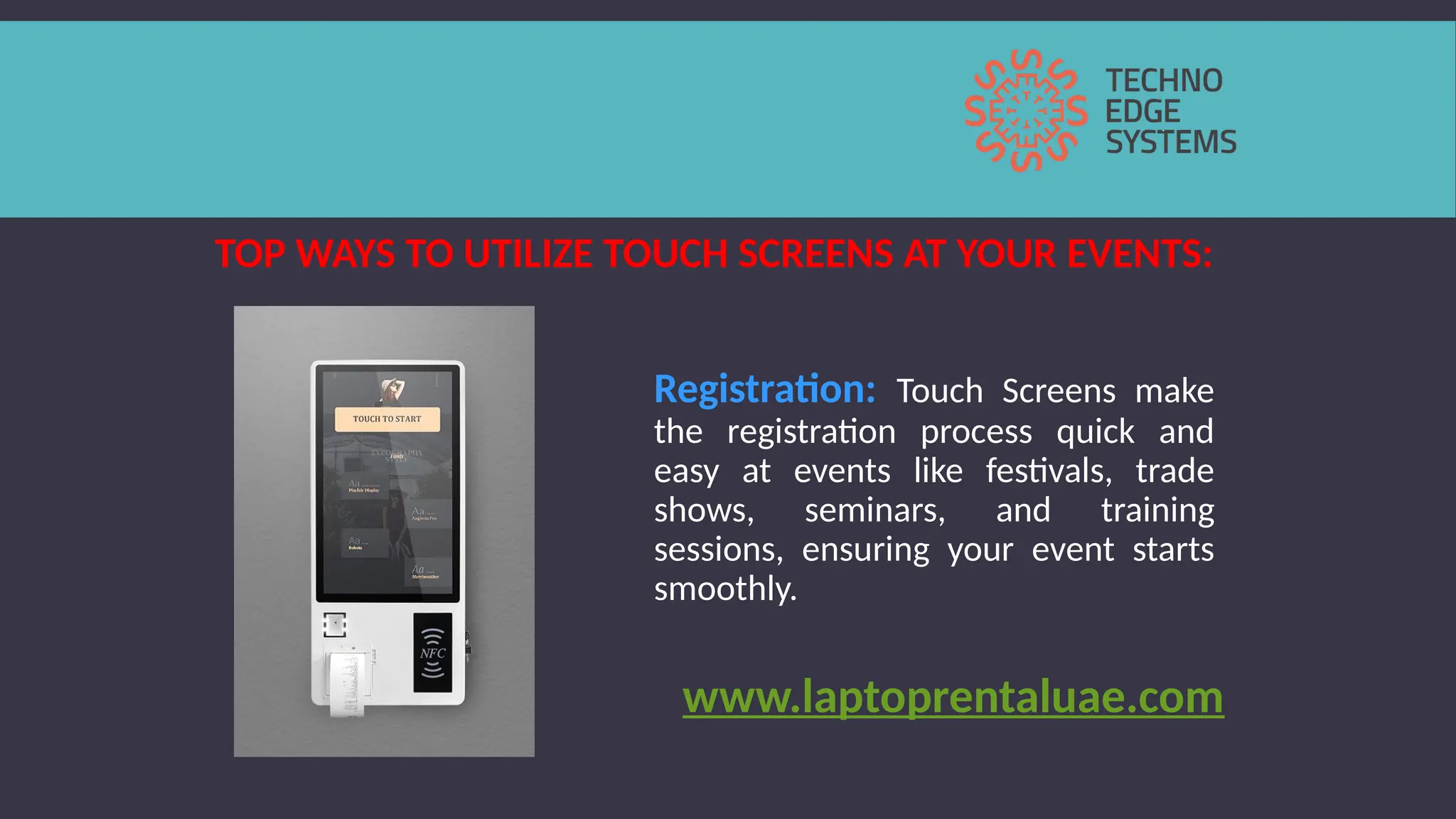 TOP WAYS TO UTILIZE TOUCH SCREENS AT YOUR EVENTS:
Registration: Touch Screens make
the registration process quick and
easy at events like festivals, trade
shows, seminars, and training
sessions, ensuring your event starts
smoothly.
www.laptoprentaluae.com
 