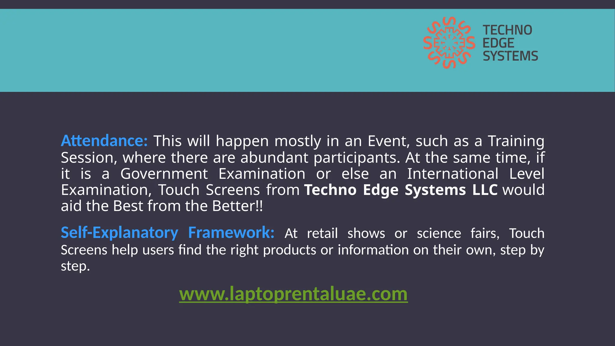 Attendance: This will happen mostly in an Event, such as a Training
Session, where there are abundant participants. At the same time, if
it is a Government Examination or else an International Level
Examination, Touch Screens from Techno Edge Systems LLC would
aid the Best from the Better!!
Self-Explanatory Framework: At retail shows or science fairs, Touch
Screens help users find the right products or information on their own, step by
step.
www.laptoprentaluae.com
 