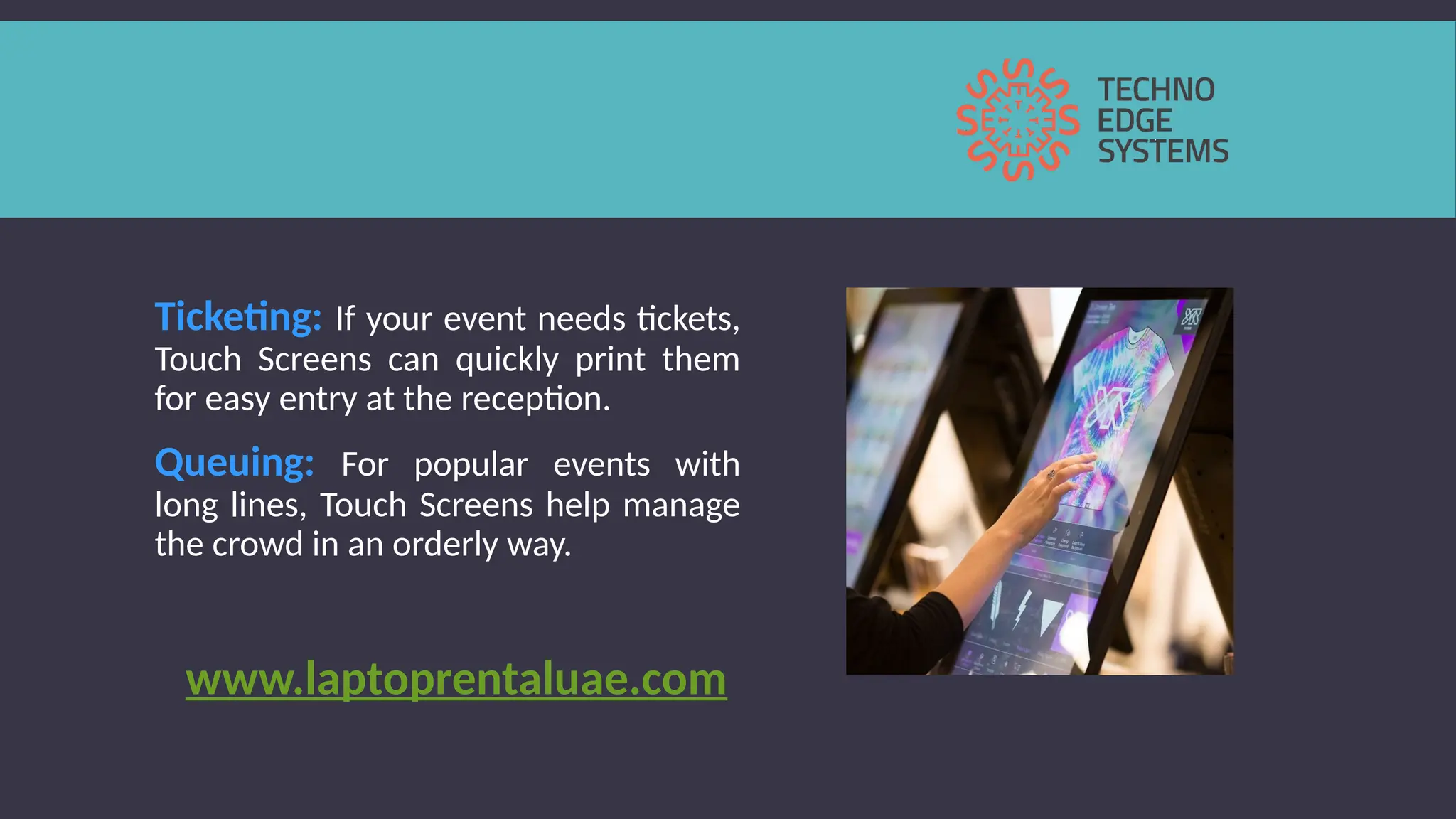 Ticketing: If your event needs tickets,
Touch Screens can quickly print them
for easy entry at the reception.
Queuing: For popular events with
long lines, Touch Screens help manage
the crowd in an orderly way.
www.laptoprentaluae.com
 