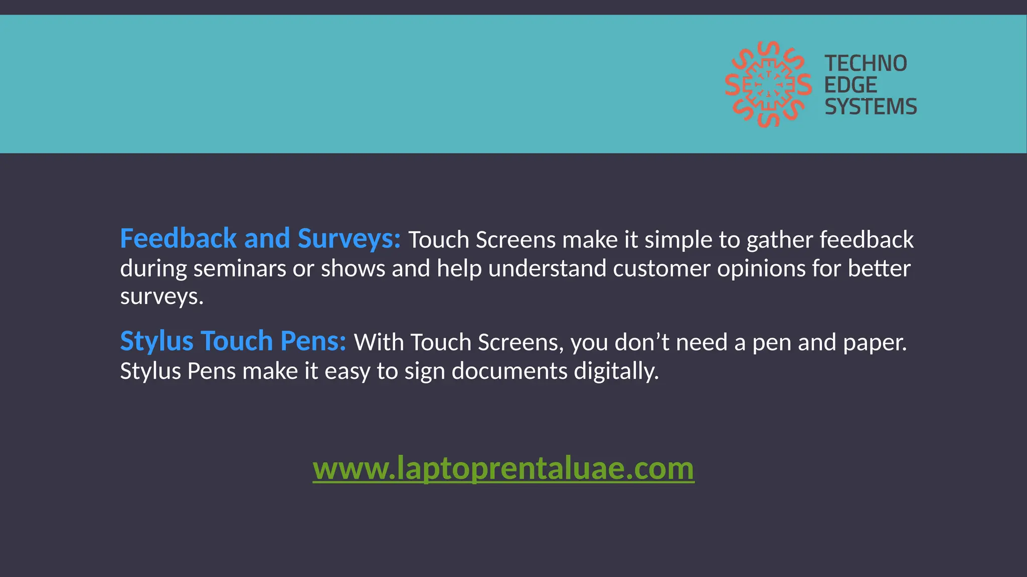 Feedback and Surveys: Touch Screens make it simple to gather feedback
during seminars or shows and help understand customer opinions for better
surveys.
Stylus Touch Pens: With Touch Screens, you don’t need a pen and paper.
Stylus Pens make it easy to sign documents digitally.
www.laptoprentaluae.com
 