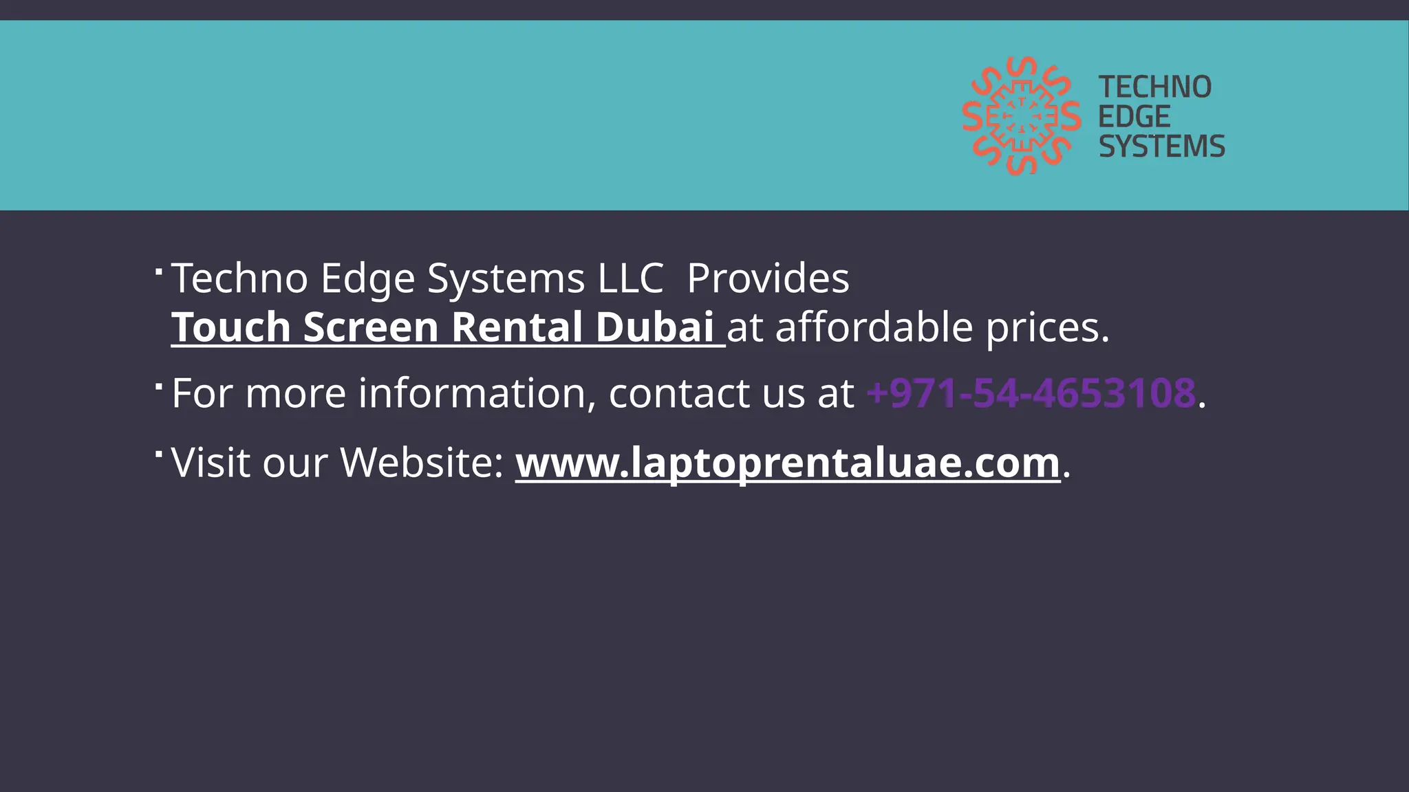  Techno Edge Systems LLC Provides
Touch Screen Rental Dubai at affordable prices.
 For more information, contact us at +971-54-4653108.
 Visit our Website: www.laptoprentaluae.com.
 