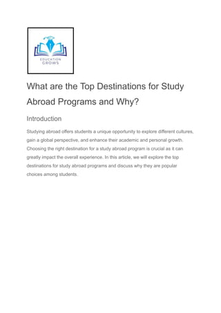 What are the Top Destinations for Study
Abroad Programs and Why?
Introduction
Studying abroad offers students a unique opportunity to explore different cultures,
gain a global perspective, and enhance their academic and personal growth.
Choosing the right destination for a study abroad program is crucial as it can
greatly impact the overall experience. In this article, we will explore the top
destinations for study abroad programs and discuss why they are popular
choices among students.
 