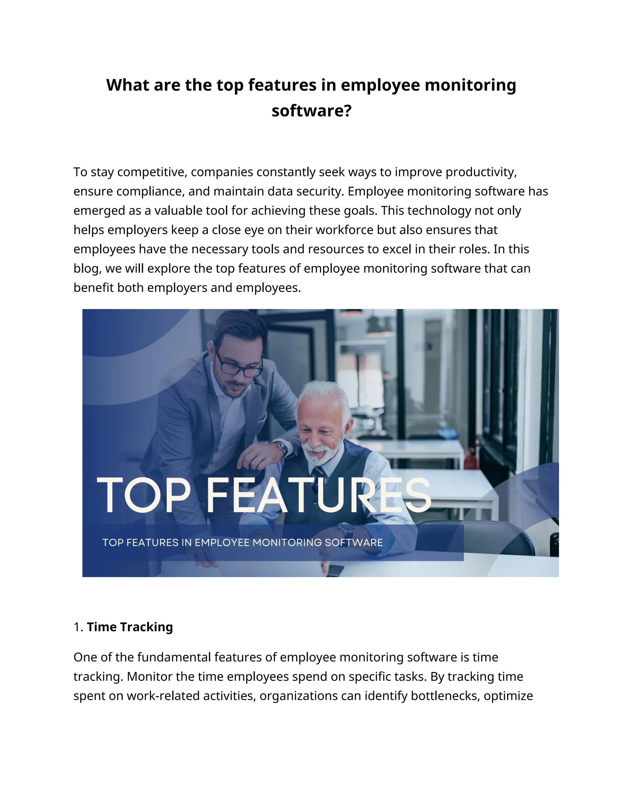 What are the top features in employee monitoring
software?
To stay competitive, companies constantly seek ways to improve productivity,
ensure compliance, and maintain data security. Employee monitoring software has
emerged as a valuable tool for achieving these goals. This technology not only
helps employers keep a close eye on their workforce but also ensures that
employees have the necessary tools and resources to excel in their roles. In this
blog, we will explore the top features of employee monitoring software that can
benefit both employers and employees.
1. Time Tracking
One of the fundamental features of employee monitoring software is time
tracking. Monitor the time employees spend on specific tasks. By tracking time
spent on work-related activities, organizations can identify bottlenecks, optimize
 