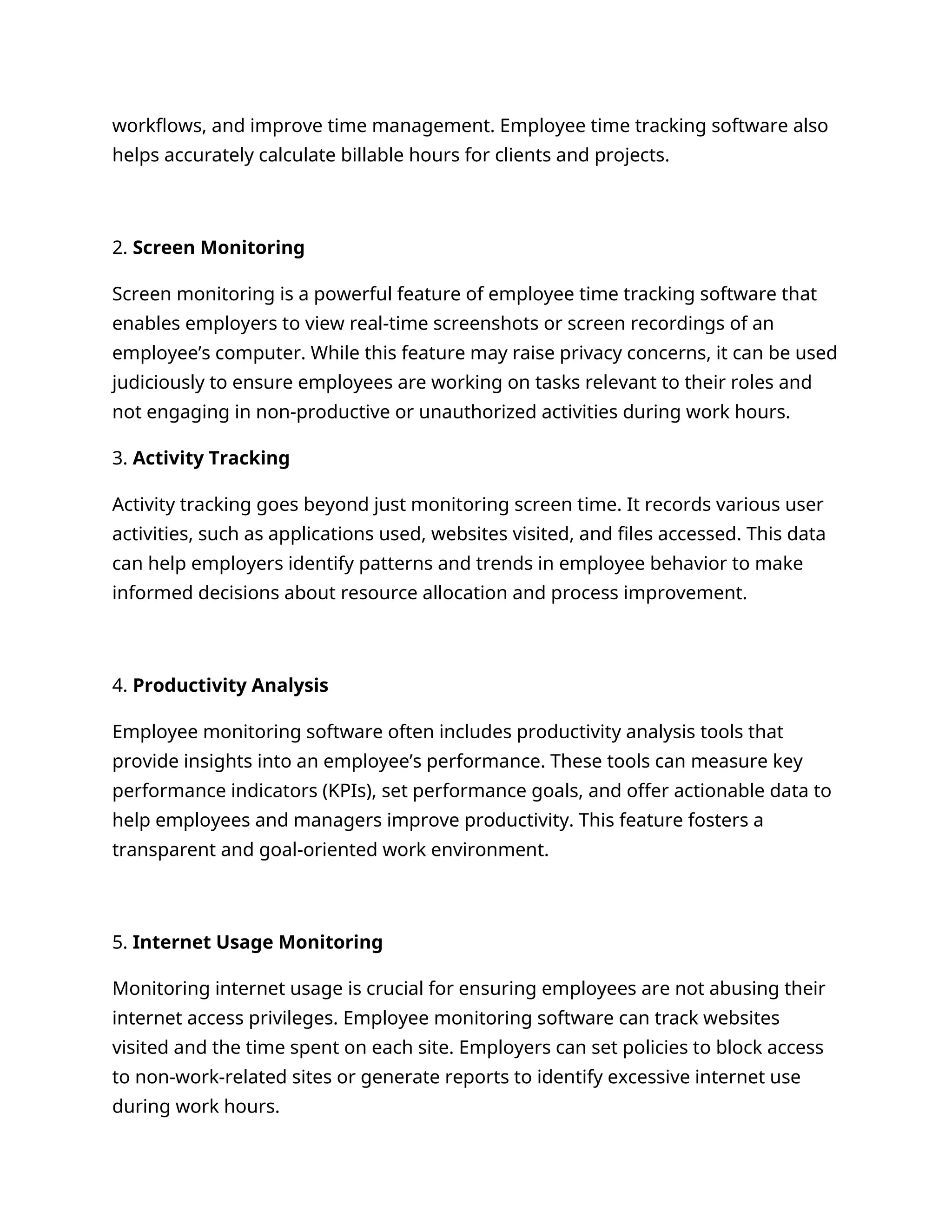 workflows, and improve time management. Employee time tracking software also
helps accurately calculate billable hours for clients and projects.
2. Screen Monitoring
Screen monitoring is a powerful feature of employee time tracking software that
enables employers to view real-time screenshots or screen recordings of an
employee’s computer. While this feature may raise privacy concerns, it can be used
judiciously to ensure employees are working on tasks relevant to their roles and
not engaging in non-productive or unauthorized activities during work hours.
3. Activity Tracking
Activity tracking goes beyond just monitoring screen time. It records various user
activities, such as applications used, websites visited, and files accessed. This data
can help employers identify patterns and trends in employee behavior to make
informed decisions about resource allocation and process improvement.
4. Productivity Analysis
Employee monitoring software often includes productivity analysis tools that
provide insights into an employee’s performance. These tools can measure key
performance indicators (KPIs), set performance goals, and offer actionable data to
help employees and managers improve productivity. This feature fosters a
transparent and goal-oriented work environment.
5. Internet Usage Monitoring
Monitoring internet usage is crucial for ensuring employees are not abusing their
internet access privileges. Employee monitoring software can track websites
visited and the time spent on each site. Employers can set policies to block access
to non-work-related sites or generate reports to identify excessive internet use
during work hours.
 