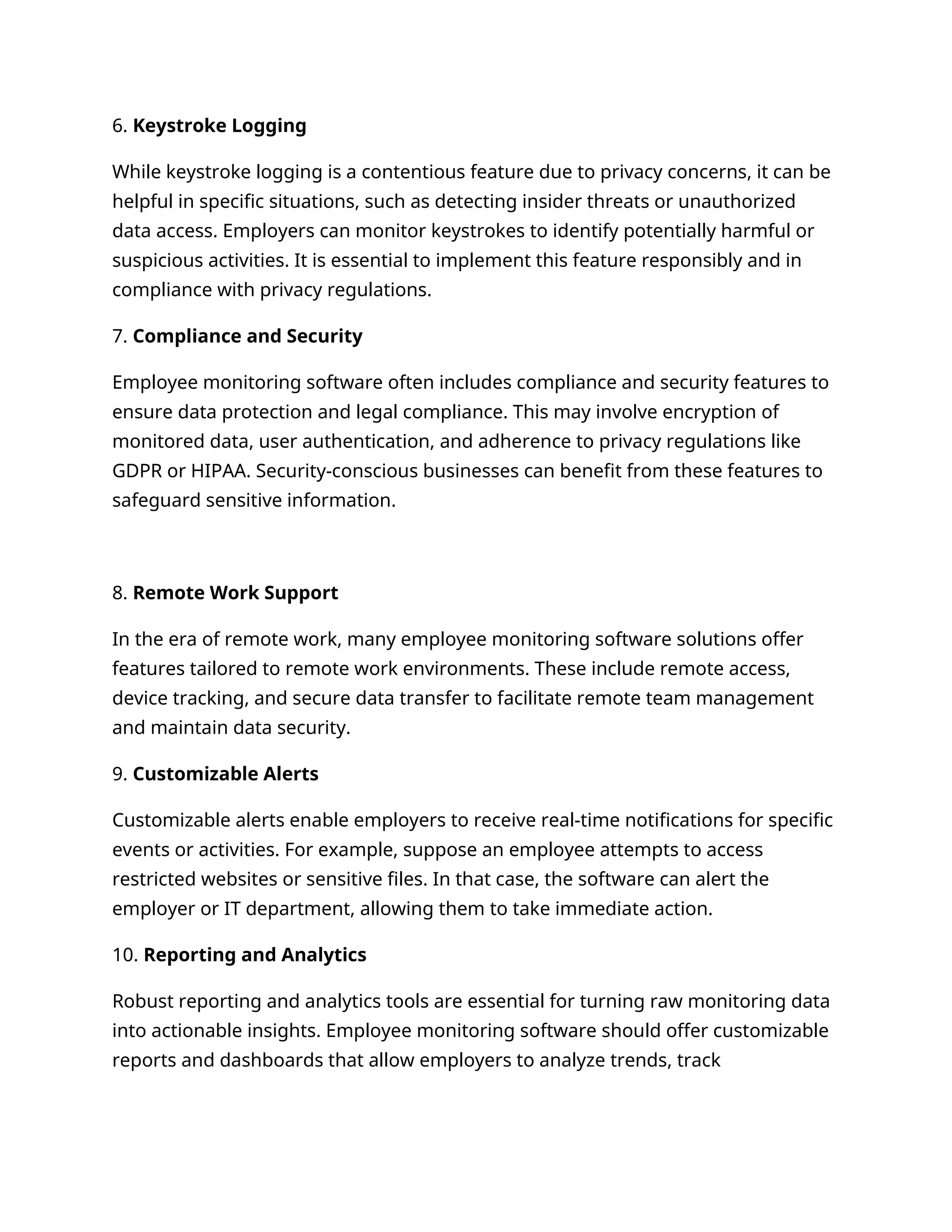 6. Keystroke Logging
While keystroke logging is a contentious feature due to privacy concerns, it can be
helpful in specific situations, such as detecting insider threats or unauthorized
data access. Employers can monitor keystrokes to identify potentially harmful or
suspicious activities. It is essential to implement this feature responsibly and in
compliance with privacy regulations.
7. Compliance and Security
Employee monitoring software often includes compliance and security features to
ensure data protection and legal compliance. This may involve encryption of
monitored data, user authentication, and adherence to privacy regulations like
GDPR or HIPAA. Security-conscious businesses can benefit from these features to
safeguard sensitive information.
8. Remote Work Support
In the era of remote work, many employee monitoring software solutions offer
features tailored to remote work environments. These include remote access,
device tracking, and secure data transfer to facilitate remote team management
and maintain data security.
9. Customizable Alerts
Customizable alerts enable employers to receive real-time notifications for specific
events or activities. For example, suppose an employee attempts to access
restricted websites or sensitive files. In that case, the software can alert the
employer or IT department, allowing them to take immediate action.
10. Reporting and Analytics
Robust reporting and analytics tools are essential for turning raw monitoring data
into actionable insights. Employee monitoring software should offer customizable
reports and dashboards that allow employers to analyze trends, track
 