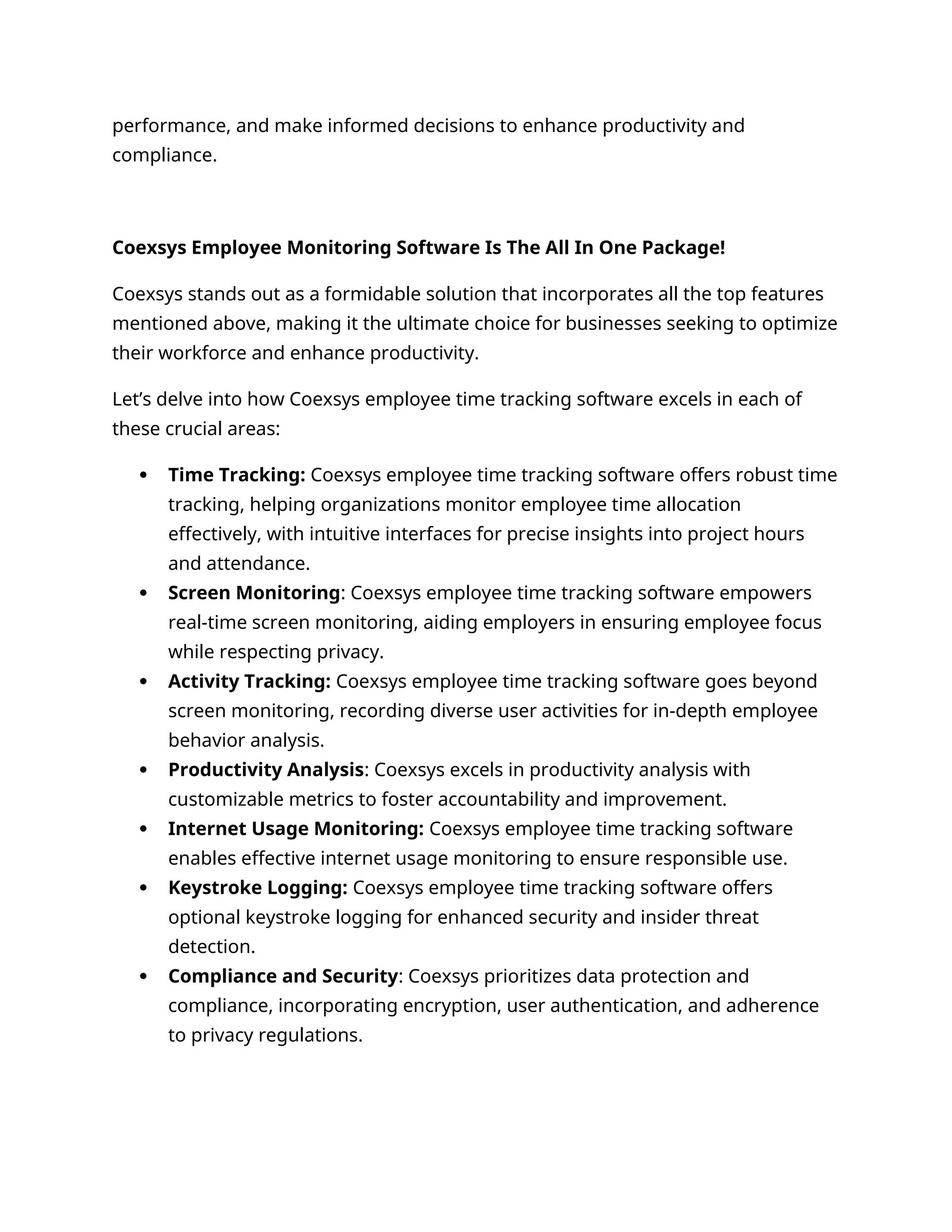 performance, and make informed decisions to enhance productivity and
compliance.
Coexsys Employee Monitoring Software Is The All In One Package!
Coexsys stands out as a formidable solution that incorporates all the top features
mentioned above, making it the ultimate choice for businesses seeking to optimize
their workforce and enhance productivity.
Let’s delve into how Coexsys employee time tracking software excels in each of
these crucial areas:
 Time Tracking: Coexsys employee time tracking software offers robust time
tracking, helping organizations monitor employee time allocation
effectively, with intuitive interfaces for precise insights into project hours
and attendance.
 Screen Monitoring: Coexsys employee time tracking software empowers
real-time screen monitoring, aiding employers in ensuring employee focus
while respecting privacy.
 Activity Tracking: Coexsys employee time tracking software goes beyond
screen monitoring, recording diverse user activities for in-depth employee
behavior analysis.
 Productivity Analysis: Coexsys excels in productivity analysis with
customizable metrics to foster accountability and improvement.
 Internet Usage Monitoring: Coexsys employee time tracking software
enables effective internet usage monitoring to ensure responsible use.
 Keystroke Logging: Coexsys employee time tracking software offers
optional keystroke logging for enhanced security and insider threat
detection.
 Compliance and Security: Coexsys prioritizes data protection and
compliance, incorporating encryption, user authentication, and adherence
to privacy regulations.
 