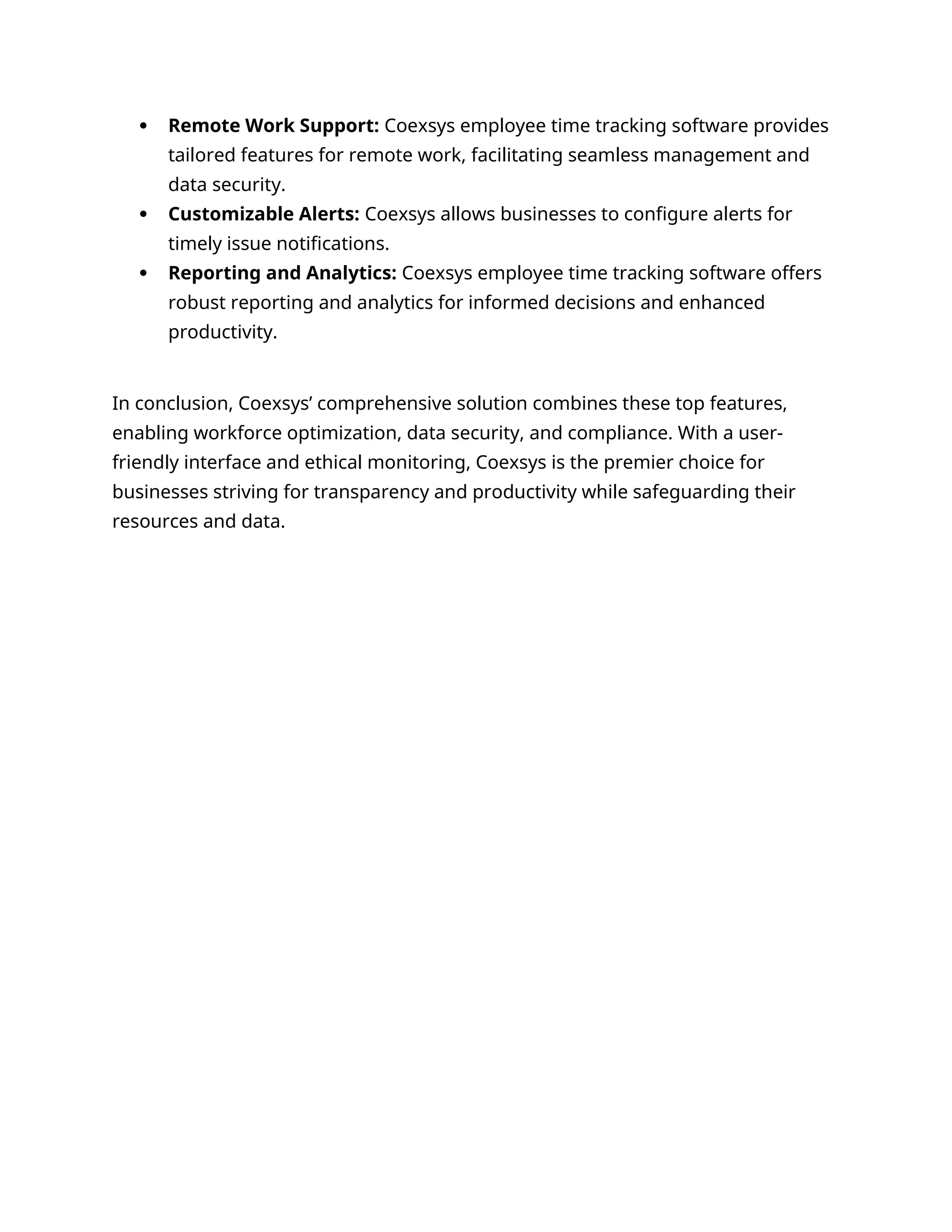  Remote Work Support: Coexsys employee time tracking software provides
tailored features for remote work, facilitating seamless management and
data security.
 Customizable Alerts: Coexsys allows businesses to configure alerts for
timely issue notifications.
 Reporting and Analytics: Coexsys employee time tracking software offers
robust reporting and analytics for informed decisions and enhanced
productivity.
In conclusion, Coexsys’ comprehensive solution combines these top features,
enabling workforce optimization, data security, and compliance. With a user-
friendly interface and ethical monitoring, Coexsys is the premier choice for
businesses striving for transparency and productivity while safeguarding their
resources and data.
 