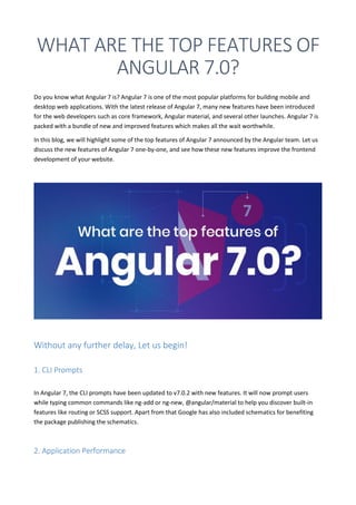 WHAT ARE THE TOP FEATURES OF
ANGULAR 7.0?
Do you know what Angular 7 is? Angular 7 is one of the most popular platforms for building mobile and
desktop web applications. With the latest release of Angular 7, many new features have been introduced
for the web developers such as core framework, Angular material, and several other launches. Angular 7 is
packed with a bundle of new and improved features which makes all the wait worthwhile.
In this blog, we will highlight some of the top features of Angular 7 announced by the Angular team. Let us
discuss the new features of Angular 7 one-by-one, and see how these new features improve the frontend
development of your website.
Without any further delay, Let us begin!
1. CLI Prompts
In Angular 7, the CLI prompts have been updated to v7.0.2 with new features. It will now prompt users
while typing common commands like ng-add or ng-new, @angular/material to help you discover built-in
features like routing or SCSS support. Apart from that Google has also included schematics for benefiting
the package publishing the schematics.
2. Application Performance
 