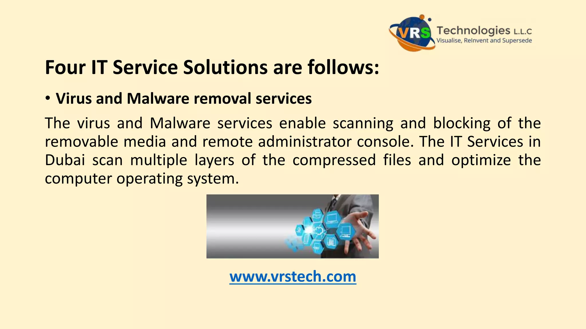 Four IT Service Solutions are follows:
• Virus and Malware removal services
The virus and Malware services enable scanning and blocking of the
removable media and remote administrator console. The IT Services in
Dubai scan multiple layers of the compressed files and optimize the
computer operating system.
www.vrstech.com
 