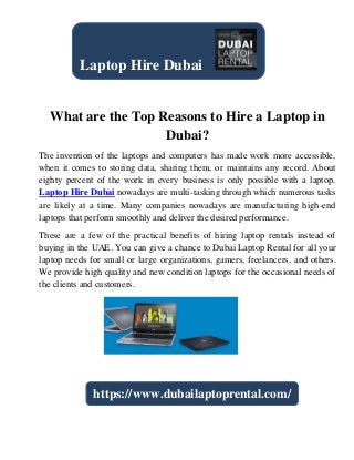 What are the Top Reasons to Hire a Laptop in
Dubai?
The invention of the laptops and computers has made work more accessible,
when it comes to storing data, sharing them, or maintains any record. About
eighty percent of the work in every business is only possible with a laptop.
Laptop Hire Dubai nowadays are multi-tasking through which numerous tasks
are likely at a time. Many companies nowadays are manufacturing high-end
laptops that perform smoothly and deliver the desired performance.
These are a few of the practical benefits of hiring laptop rentals instead of
buying in the UAE. You can give a chance to Dubai Laptop Rental for all your
laptop needs for small or large organizations, gamers, freelancers, and others.
We provide high quality and new condition laptops for the occasional needs of
the clients and customers.
Laptop Hire Dubai
https://www.dubailaptoprental.com/
 