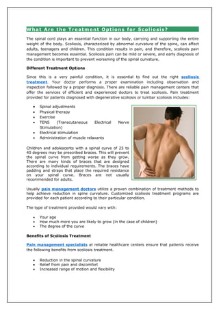What Are the Treatment Options for Scoliosis?

The spinal cord plays an essential function in our body, carrying and supporting the entire
weight of the body. Scoliosis, characterized by abnormal curvature of the spine, can affect
adults, teenagers and children. This condition results in pain, and therefore, scoliosis pain
management becomes essential. Scoliosis pain can be mild or severe, and early diagnosis of
the condition is important to prevent worsening of the spinal curvature.

Different Treatment Options

Since this is a very painful condition, it is essential to find out the right scoliosis
treatment. Your doctor performs a proper examination including observation and
inspection followed by a proper diagnosis. There are reliable pain management centers that
offer the services of efficient and experienced doctors to treat scoliosis. Pain treatment
provided for patients diagnosed with degenerative scoliosis or lumbar scoliosis includes:

   •   Spinal adjustments
   •   Physical therapy
   •   Exercise
   •   TENS      (Transcutaneous    Electrical     Nerve
       Stimulation)
   •   Electrical stimulation
   •   Administration of muscle relaxants

Children and adolescents with a spinal curve of 25 to
40 degrees may be prescribed braces. This will prevent
the spinal curve from getting worse as they grow.
There are many kinds of braces that are designed
according to individual requirements. The braces have
padding and straps that place the required resistance
on your spinal curve. Braces are not usually
recommended for adults.

Usually pain management doctors utilize a proven combination of treatment methods to
help achieve reduction in spine curvature. Customized scoliosis treatment programs are
provided for each patient according to their particular condition.

The type of treatment provided would vary with:

   •   Your age
   •   How much more you are likely to grow (in the case of children)
   •   The degree of the curve

Benefits of Scoliosis Treatment

Pain management specialists at reliable healthcare centers ensure that patients receive
the following benefits from scoliosis treatment.

   •   Reduction in the spinal curvature
   •   Relief from pain and discomfort
   •   Increased range of motion and flexibility
 