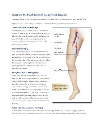 What are the treatment options for vein disease?
Depending on the type and stage of vein disease, there are many different treatments. Your physician can

explain all of the options. The following are common treatments performed for vein disease:

Compression Stockings
For minor pain from varicose veins, a compression
stocking may be beneficial. The compression stocking
will assist the leg in the pumping of blood back to the
heart. While the vein disease symptoms may be
relieved, compression stockings will not make the
varicose veins go away.

Sclerotherapy
Used commonly for spider veins and small varicose
veins, sclerotherapy involves injecting a small volume
of a liquid into the diseased vein. The sclerosing liquid
acts upon the lining of the vein to cause it to seal shut,
eliminating the vein completely. Sclerotherapy is
quickly performed in a physician’s office and no
anesthesia is required.

Surgical Vein Stripping
Historically, the only treatment for large varicose
veins has been to surgically remove or ‘strip’ the vein
from the body. Surgical vein stripping is done in an
operating room under anesthesia and requires a
considerable recovery period for the patient. More
recently, a modified version of vein stripping known
as ambulatory phlebectomy has grown in use. In this
version of surgical stripping, multiple incisions are
made to hook and remove the vein one portion at a
time. More incisions are made than in standard vein
stripping.

Endovenous Laser Therapy
In the last few years, the use of lasers has become an accepted alternative to surgical stripping to treat
varicose veins. In endovenous laser therapy, a thin laser fiber is inserted into the diseased vein, generally
 