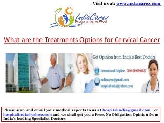 Visit us at: www.indiacarez.com

What are the Treatments Options for Cervical Cancer

Please scan and email your medical reports to us at hospitalindia@gmail.com or
hospitalindia@yahoo.com and we shall get you a Free, No Obligation Opinion from
India's leading Specialist Doctors

 