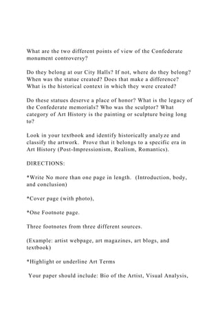 What are the two different points of view of the Confederate
monument controversy?
Do they belong at our City Halls? If not, where do they belong?
When was the statue created? Does that make a difference?
What is the historical context in which they were created?
Do these statues deserve a place of honor? What is the legacy of
the Confederate memorials? Who was the sculptor? What
category of Art History is the painting or sculpture being long
to?
Look in your textbook and identify historically analyze and
classify the artwork. Prove that it belongs to a specific era in
Art History (Post-Impressionism, Realism, Romantics).
DIRECTIONS:
*Write No more than one page in length. (Introduction, body,
and conclusion)
*Cover page (with photo),
*One Footnote page.
Three footnotes from three different sources.
(Example: artist webpage, art magazines, art blogs, and
textbook)
*Highlight or underline Art Terms
Your paper should include: Bio of the Artist, Visual Analysis,
 