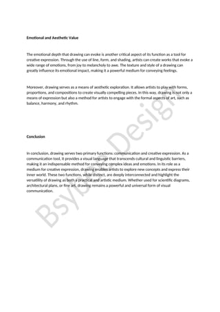 Emotional and Aesthetic Value
The emotional depth that drawing can evoke is another critical aspect of its function as a tool for
creative expression. Through the use of line, form, and shading, artists can create works that evoke a
wide range of emotions, from joy to melancholy to awe. The texture and style of a drawing can
greatly influence its emotional impact, making it a powerful medium for conveying feelings.
Moreover, drawing serves as a means of aesthetic exploration. It allows artists to play with forms,
proportions, and compositions to create visually compelling pieces. In this way, drawing is not only a
means of expression but also a method for artists to engage with the formal aspects of art, such as
balance, harmony, and rhythm.
Conclusion
In conclusion, drawing serves two primary functions: communication and creative expression. As a
communication tool, it provides a visual language that transcends cultural and linguistic barriers,
making it an indispensable method for conveying complex ideas and emotions. In its role as a
medium for creative expression, drawing enables artists to explore new concepts and express their
inner world. These two functions, while distinct, are deeply interconnected and highlight the
versatility of drawing as both a practical and artistic medium. Whether used for scientific diagrams,
architectural plans, or fine art, drawing remains a powerful and universal form of visual
communication.
 