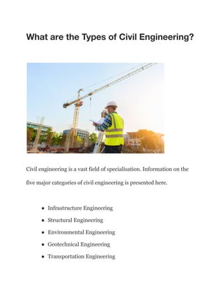 What are the Types of Civil Engineering?
Civil engineering is a vast field of specialisation. Information on the
five major categories of civil engineering is presented here.
● Infrastructure Engineering
● Structural Engineering
● Environmental Engineering
● Geotechnical Engineering
● Transportation Engineering
 