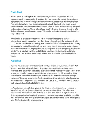 Private Cloud
Private cloud is nothing but the traditional way of delivering service. When a
company requires a particular IT function they purchases the supporting products,
equipment, installation, configuration and delivering the services to company users.
This is the typical way that happens in private cloud. It provides the most secure,
convenient and control over IT infrastructure since all these are individually designed
and maintained by you. There is lot of cost involved in this structure since this is for
dedicated use of a single organization. This model is also known as internal cloud or
corporate cloud.
An example of private cloud can be , let us consider the scenario that an
international bank is expanding their functional role and need the software Oracle
FLEXCUBE to be installed and configured. From bank’s side they consider the security
perspective by not willing to install anywhere else than in their data center. So they
purchase new server, storage system, networking devices and everything as per their
needs. These hardware will be installed and configured in their data center and
finally FLEXCUBE will also be installed on this. This is a typical scenario of private
cloud.
Public Cloud
A public cloud is where an independent, third-party provider, such as Amazon Web
Services (AWS) or Microsoft Azure, Oracle OCI owns and maintains compute
resources that customers can access over the internet. Public cloud users share these
resources, a model known as a multi-tenant environment. In this scenario a single
resource can be divided into multiple customers and not dedicatedly for a single
customer. These are more cost effective solution and less administrative headaches
for enterprises. Top public cloud providers are Oracle OCI, Microsoft Azure, Amazon
web services, Google cloud platform etc.
Let’s us take an example that you are starting a new business where you need to
have high security and compute power to use the applications related to your
organization. You won’t be able to build your own data center at a glance due to
time consumption, high capital investment, more administrative headaches etc. The
best option here is to have public cloud support to avoid all these issues and expect a
best IT infrastructure for your company.
 