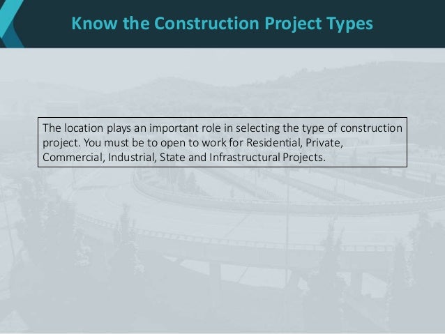 Know the Construction Project Types
The location plays an important role in selecting the type of construction
project. You must be to open to work for Residential, Private,
Commercial, Industrial, State and Infrastructural Projects.
 