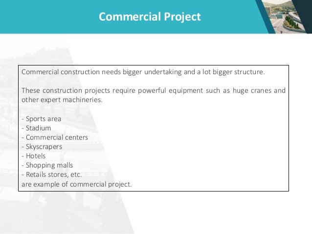 Commercial Project
Commercial construction needs bigger undertaking and a lot bigger structure.
These construction projects require powerful equipment such as huge cranes and
other expert machineries.
- Sports area
- Stadium
- Commercial centers
- Skyscrapers
- Hotels
- Shopping malls
- Retails stores, etc.
are example of commercial project.
 