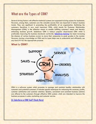 What are the Types of CRM?
Several driving factors with effective technical systems are supposed to bring success for businesses.
However, among them, customers are the valuable sources that are important in today’s business
trends. They are significant in promoting the profitability of an organization. Satisfying the
customers, therefore, is very much important. CRM, which stands for Customer Relationship
Management (CRM), is the effective means to enable fulfilling customers’ needs and thereby
enhancing business growth. Salesforce CRM is today’s popular cloud-based CRM which is
preferably improving the business standards worldwide. Salesforce training has been increasing
the chances of various business owners to move their companies to peak grades in the market.
However, having a knowledge on CRM and its types helps one to understand and efficiently use
any kind of it for the appropriate purpose.
What is CRM?
CRM is a software system which promotes to manage and maintain healthy relationship with
customers and potential customers. It includes specific techniques for enhancing the revenues, profits,
customer satisfaction and customer retention. Quicker, convenient and consistent business solutions
are offered to the customers through effective CRM systems which are intended to improve the
business processes in sales, marketing and customer service.
(Is Salesforce a CRM Tool? Check Here)
 