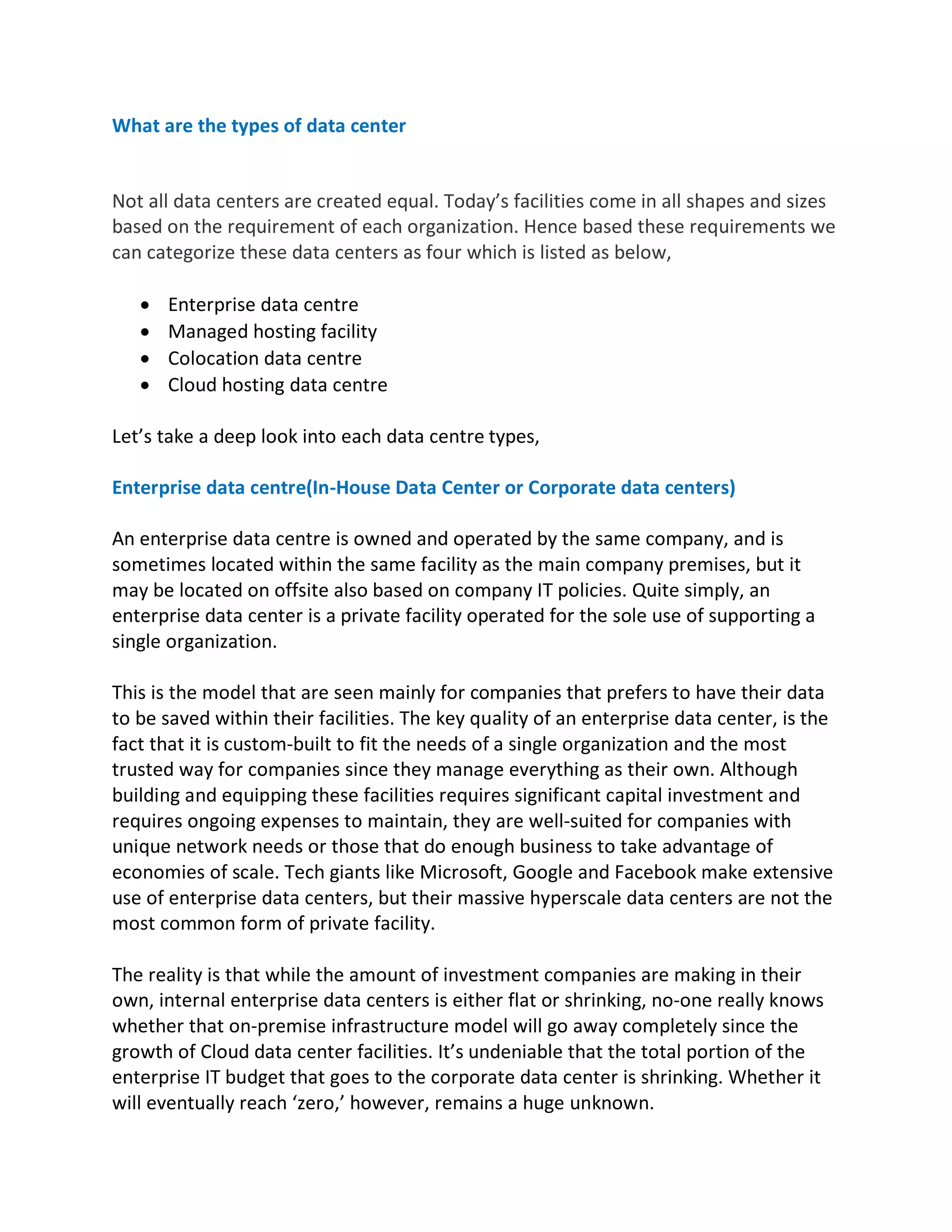 What are the types of data center
Not all data centers are created equal. Today’s facilities come in all shapes and sizes
based on the requirement of each organization. Hence based these requirements we
can categorize these data centers as four which is listed as below,
• Enterprise data centre
• Managed hosting facility
• Colocation data centre
• Cloud hosting data centre
Let’s take a deep look into each data centre types,
Enterprise data centre(In-House Data Center or Corporate data centers)
An enterprise data centre is owned and operated by the same company, and is
sometimes located within the same facility as the main company premises, but it
may be located on offsite also based on company IT policies. Quite simply, an
enterprise data center is a private facility operated for the sole use of supporting a
single organization.
This is the model that are seen mainly for companies that prefers to have their data
to be saved within their facilities. The key quality of an enterprise data center, is the
fact that it is custom-built to fit the needs of a single organization and the most
trusted way for companies since they manage everything as their own. Although
building and equipping these facilities requires significant capital investment and
requires ongoing expenses to maintain, they are well-suited for companies with
unique network needs or those that do enough business to take advantage of
economies of scale. Tech giants like Microsoft, Google and Facebook make extensive
use of enterprise data centers, but their massive hyperscale data centers are not the
most common form of private facility.
The reality is that while the amount of investment companies are making in their
own, internal enterprise data centers is either flat or shrinking, no-one really knows
whether that on-premise infrastructure model will go away completely since the
growth of Cloud data center facilities. It’s undeniable that the total portion of the
enterprise IT budget that goes to the corporate data center is shrinking. Whether it
will eventually reach ‘zero,’ however, remains a huge unknown.
 