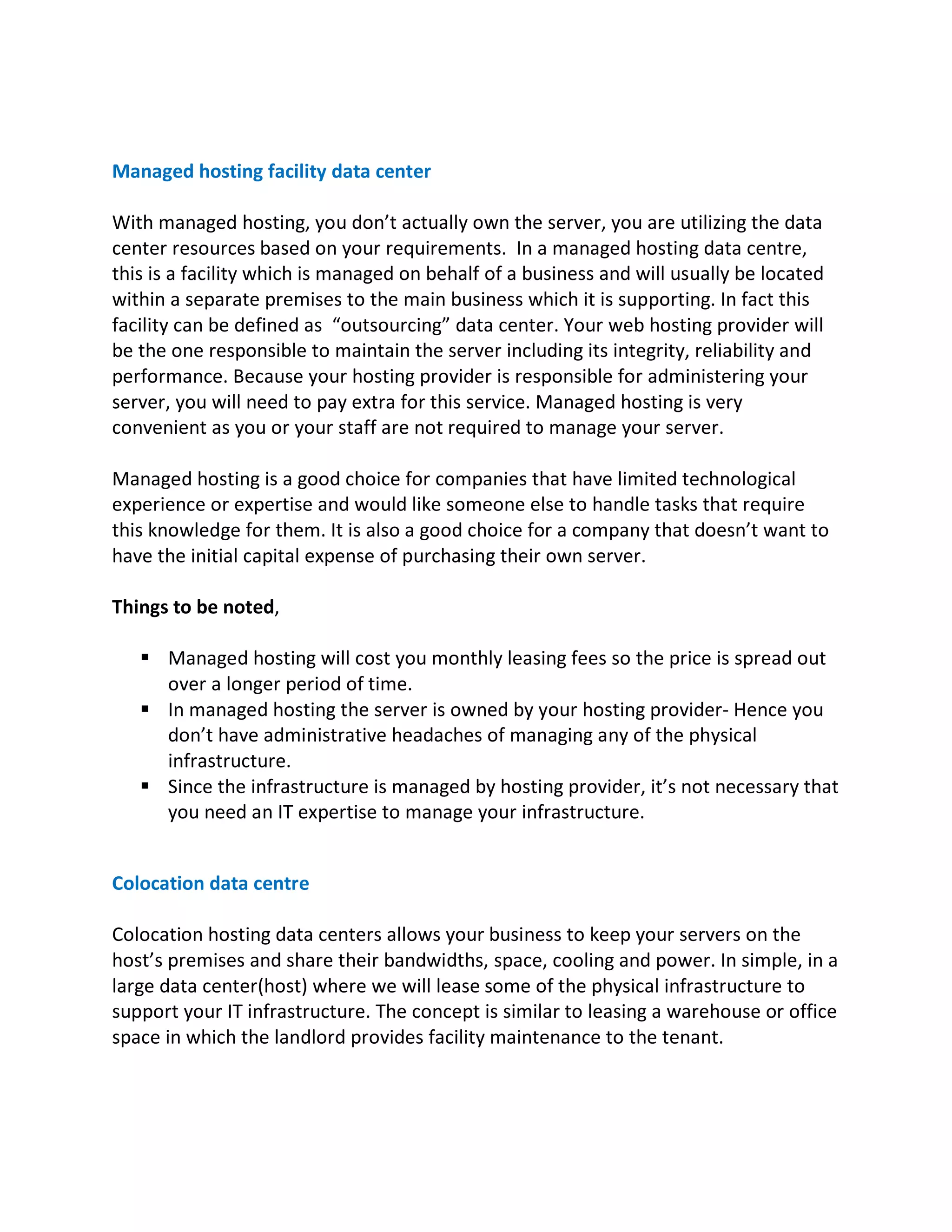 Managed hosting facility data center
With managed hosting, you don’t actually own the server, you are utilizing the data
center resources based on your requirements. In a managed hosting data centre,
this is a facility which is managed on behalf of a business and will usually be located
within a separate premises to the main business which it is supporting. In fact this
facility can be defined as “outsourcing” data center. Your web hosting provider will
be the one responsible to maintain the server including its integrity, reliability and
performance. Because your hosting provider is responsible for administering your
server, you will need to pay extra for this service. Managed hosting is very
convenient as you or your staff are not required to manage your server.
Managed hosting is a good choice for companies that have limited technological
experience or expertise and would like someone else to handle tasks that require
this knowledge for them. It is also a good choice for a company that doesn’t want to
have the initial capital expense of purchasing their own server.
Things to be noted,
§ Managed hosting will cost you monthly leasing fees so the price is spread out
over a longer period of time.
§ In managed hosting the server is owned by your hosting provider- Hence you
don’t have administrative headaches of managing any of the physical
infrastructure.
§ Since the infrastructure is managed by hosting provider, it’s not necessary that
you need an IT expertise to manage your infrastructure.
Colocation data centre
Colocation hosting data centers allows your business to keep your servers on the
host’s premises and share their bandwidths, space, cooling and power. In simple, in a
large data center(host) where we will lease some of the physical infrastructure to
support your IT infrastructure. The concept is similar to leasing a warehouse or office
space in which the landlord provides facility maintenance to the tenant.
 