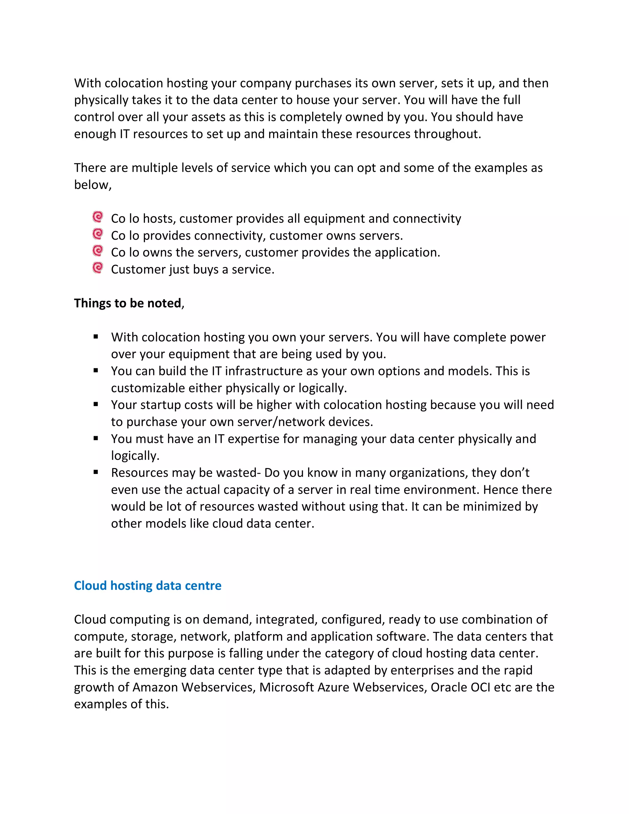 With colocation hosting your company purchases its own server, sets it up, and then
physically takes it to the data center to house your server. You will have the full
control over all your assets as this is completely owned by you. You should have
enough IT resources to set up and maintain these resources throughout.
There are multiple levels of service which you can opt and some of the examples as
below,
Co lo hosts, customer provides all equipment and connectivity
Co lo provides connectivity, customer owns servers.
Co lo owns the servers, customer provides the application.
Customer just buys a service.
Things to be noted,
§ With colocation hosting you own your servers. You will have complete power
over your equipment that are being used by you.
§ You can build the IT infrastructure as your own options and models. This is
customizable either physically or logically.
§ Your startup costs will be higher with colocation hosting because you will need
to purchase your own server/network devices.
§ You must have an IT expertise for managing your data center physically and
logically.
§ Resources may be wasted- Do you know in many organizations, they don’t
even use the actual capacity of a server in real time environment. Hence there
would be lot of resources wasted without using that. It can be minimized by
other models like cloud data center.
Cloud hosting data centre
Cloud computing is on demand, integrated, configured, ready to use combination of
compute, storage, network, platform and application software. The data centers that
are built for this purpose is falling under the category of cloud hosting data center.
This is the emerging data center type that is adapted by enterprises and the rapid
growth of Amazon Webservices, Microsoft Azure Webservices, Oracle OCI etc are the
examples of this.
 