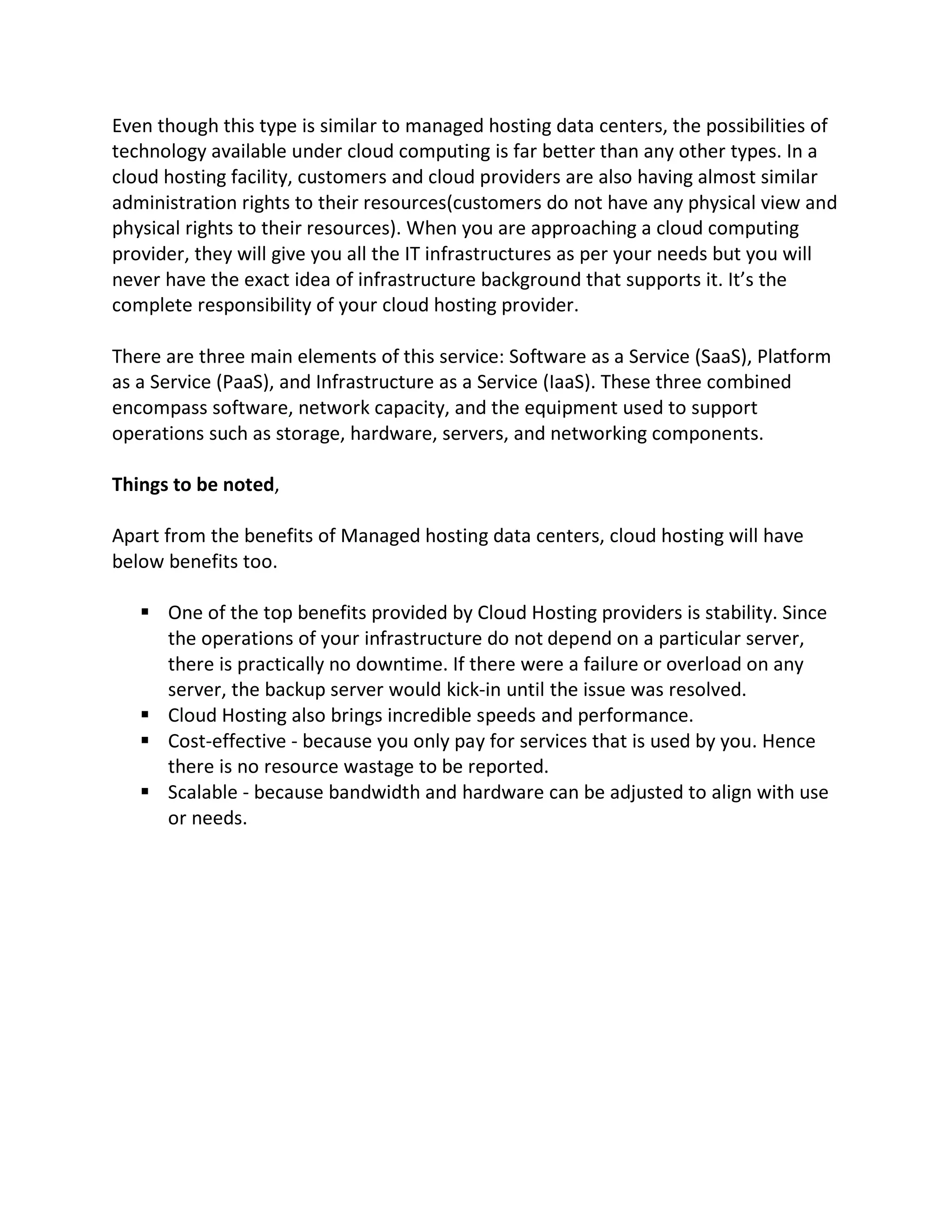 Even though this type is similar to managed hosting data centers, the possibilities of
technology available under cloud computing is far better than any other types. In a
cloud hosting facility, customers and cloud providers are also having almost similar
administration rights to their resources(customers do not have any physical view and
physical rights to their resources). When you are approaching a cloud computing
provider, they will give you all the IT infrastructures as per your needs but you will
never have the exact idea of infrastructure background that supports it. It’s the
complete responsibility of your cloud hosting provider.
There are three main elements of this service: Software as a Service (SaaS), Platform
as a Service (PaaS), and Infrastructure as a Service (IaaS). These three combined
encompass software, network capacity, and the equipment used to support
operations such as storage, hardware, servers, and networking components.
Things to be noted,
Apart from the benefits of Managed hosting data centers, cloud hosting will have
below benefits too.
§ One of the top benefits provided by Cloud Hosting providers is stability. Since
the operations of your infrastructure do not depend on a particular server,
there is practically no downtime. If there were a failure or overload on any
server, the backup server would kick-in until the issue was resolved.
§ Cloud Hosting also brings incredible speeds and performance.
§ Cost-effective - because you only pay for services that is used by you. Hence
there is no resource wastage to be reported.
§ Scalable - because bandwidth and hardware can be adjusted to align with use
or needs.
 