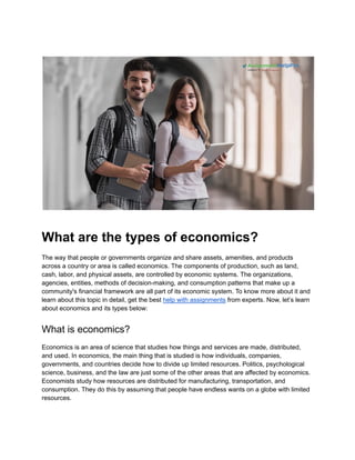 What are the types of economics?
The way that people or governments organize and share assets, amenities, and products
across a country or area is called economics. The components of production, such as land,
cash, labor, and physical assets, are controlled by economic systems. The organizations,
agencies, entities, methods of decision-making, and consumption patterns that make up a
community's financial framework are all part of its economic system. To know more about it and
learn about this topic in detail, get the best help with assignments from experts. Now, let’s learn
about economics and its types below:
What is economics?
Economics is an area of science that studies how things and services are made, distributed,
and used. In economics, the main thing that is studied is how individuals, companies,
governments, and countries decide how to divide up limited resources. Politics, psychological
science, business, and the law are just some of the other areas that are affected by economics.
Economists study how resources are distributed for manufacturing, transportation, and
consumption. They do this by assuming that people have endless wants on a globe with limited
resources.
 