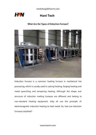 marketing2@hanrm.com
www.hanrm.com
Hani Tech
What Are the Types of Induction Furnace?
Induction furnace is a common heating furnace in mechanical hot
processing, which is usually used in casting heating, forging heating and
metal quenching and tempering heating. Although the shape and
structure of induction melting furnaces are different and belong to
non-standard heating equipment, they all use the principle of
electromagnetic induction heating to heat metal. So, how are induction
furnaces classified?
 