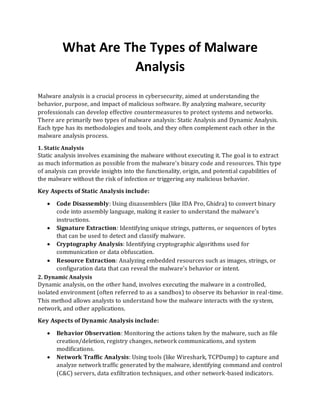 What Are The Types of Malware
Analysis
Malware analysis is a crucial process in cybersecurity, aimed at understanding the
behavior, purpose, and impact of malicious software. By analyzing malware, security
professionals can develop effective countermeasures to protect systems and networks.
There are primarily two types of malware analysis: Static Analysis and Dynamic Analysis.
Each type has its methodologies and tools, and they often complement each other in the
malware analysis process.
1. Static Analysis
Static analysis involves examining the malware without executing it. The goal is to extract
as much information as possible from the malware's binary code and resources. This type
of analysis can provide insights into the functionality, origin, and potential capabilities of
the malware without the risk of infection or triggering any malicious behavior.
Key Aspects of Static Analysis include:
• Code Disassembly: Using disassemblers (like IDA Pro, Ghidra) to convert binary
code into assembly language, making it easier to understand the malware's
instructions.
• Signature Extraction: Identifying unique strings, patterns, or sequences of bytes
that can be used to detect and classify malware.
• Cryptography Analysis: Identifying cryptographic algorithms used for
communication or data obfuscation.
• Resource Extraction: Analyzing embedded resources such as images, strings, or
configuration data that can reveal the malware's behavior or intent.
2. Dynamic Analysis
Dynamic analysis, on the other hand, involves executing the malware in a controlled,
isolated environment (often referred to as a sandbox) to observe its behavior in real-time.
This method allows analysts to understand how the malware interacts with the system,
network, and other applications.
Key Aspects of Dynamic Analysis include:
• Behavior Observation: Monitoring the actions taken by the malware, such as file
creation/deletion, registry changes, network communications, and system
modifications.
• Network Traffic Analysis: Using tools (like Wireshark, TCPDump) to capture and
analyze network traffic generated by the malware, identifying command and control
(C&C) servers, data exfiltration techniques, and other network-based indicators.
 