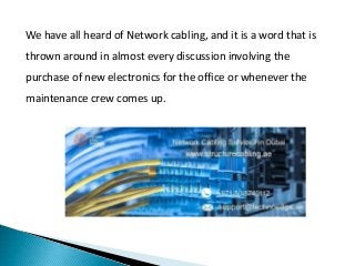 We have all heard of Network cabling, and it is a word that is
thrown around in almost every discussion involving the
purchase of new electronics for the office or whenever the
maintenance crew comes up.