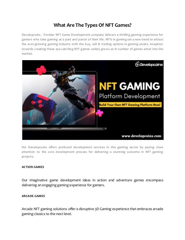 What Are The Types Of NFT Games?
Developcoins - Frontier NFT Game Development company delivers a thrilling gaming experience for
gamers who take gaming as a part and parcel of their life. NFTs in gaming set a new trend to attract
the ever-growing gaming industry with the buy, sell & trading options in gaming assets. Inception
towards creating these eye-catching NFT games widely grows as N number of games enter into the
market.
We Developcoins offers profound development services in this gaming sector by paying close
attention to the core development process for delivering a stunning outcome in NFT gaming
projects.
ACTION GAMES
Our imaginative game development ideas in action and adventure games encompass
delivering an engaging gaming experience for gamers.
ARCADE GAMES
Arcade NFT gaming solutions offer a disruptive 3D Gaming experience that embraces arcade
gaming classics to the next level.
 