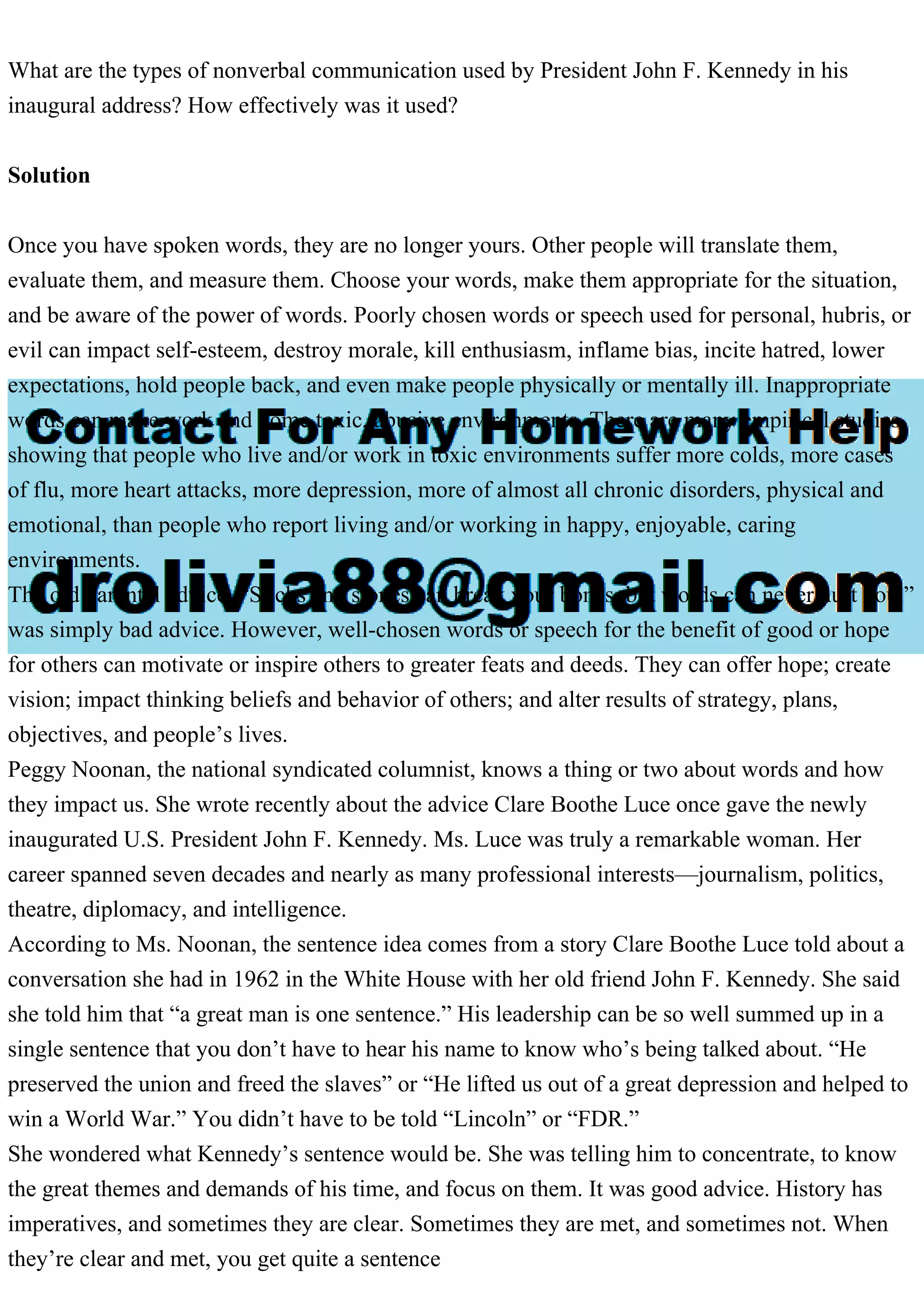 What are the types of nonverbal communication used by President John F. Kennedy in his
inaugural address? How effectively was it used?
Solution
Once you have spoken words, they are no longer yours. Other people will translate them,
evaluate them, and measure them. Choose your words, make them appropriate for the situation,
and be aware of the power of words. Poorly chosen words or speech used for personal, hubris, or
evil can impact self-esteem, destroy morale, kill enthusiasm, inflame bias, incite hatred, lower
expectations, hold people back, and even make people physically or mentally ill. Inappropriate
words can make work and home toxic, abusive environments. There are many empirical studies
showing that people who live and/or work in toxic environments suffer more colds, more cases
of flu, more heart attacks, more depression, more of almost all chronic disorders, physical and
emotional, than people who report living and/or working in happy, enjoyable, caring
environments.
The old parental advice, “Sticks and stones can break your bones, but words can never hurt you,”
was simply bad advice. However, well-chosen words or speech for the benefit of good or hope
for others can motivate or inspire others to greater feats and deeds. They can offer hope; create
vision; impact thinking beliefs and behavior of others; and alter results of strategy, plans,
objectives, and people’s lives.
Peggy Noonan, the national syndicated columnist, knows a thing or two about words and how
they impact us. She wrote recently about the advice Clare Boothe Luce once gave the newly
inaugurated U.S. President John F. Kennedy. Ms. Luce was truly a remarkable woman. Her
career spanned seven decades and nearly as many professional interests—journalism, politics,
theatre, diplomacy, and intelligence.
According to Ms. Noonan, the sentence idea comes from a story Clare Boothe Luce told about a
conversation she had in 1962 in the White House with her old friend John F. Kennedy. She said
she told him that “a great man is one sentence.” His leadership can be so well summed up in a
single sentence that you don’t have to hear his name to know who’s being talked about. “He
preserved the union and freed the slaves” or “He lifted us out of a great depression and helped to
win a World War.” You didn’t have to be told “Lincoln” or “FDR.”
She wondered what Kennedy’s sentence would be. She was telling him to concentrate, to know
the great themes and demands of his time, and focus on them. It was good advice. History has
imperatives, and sometimes they are clear. Sometimes they are met, and sometimes not. When
they’re clear and met, you get quite a sentence
 