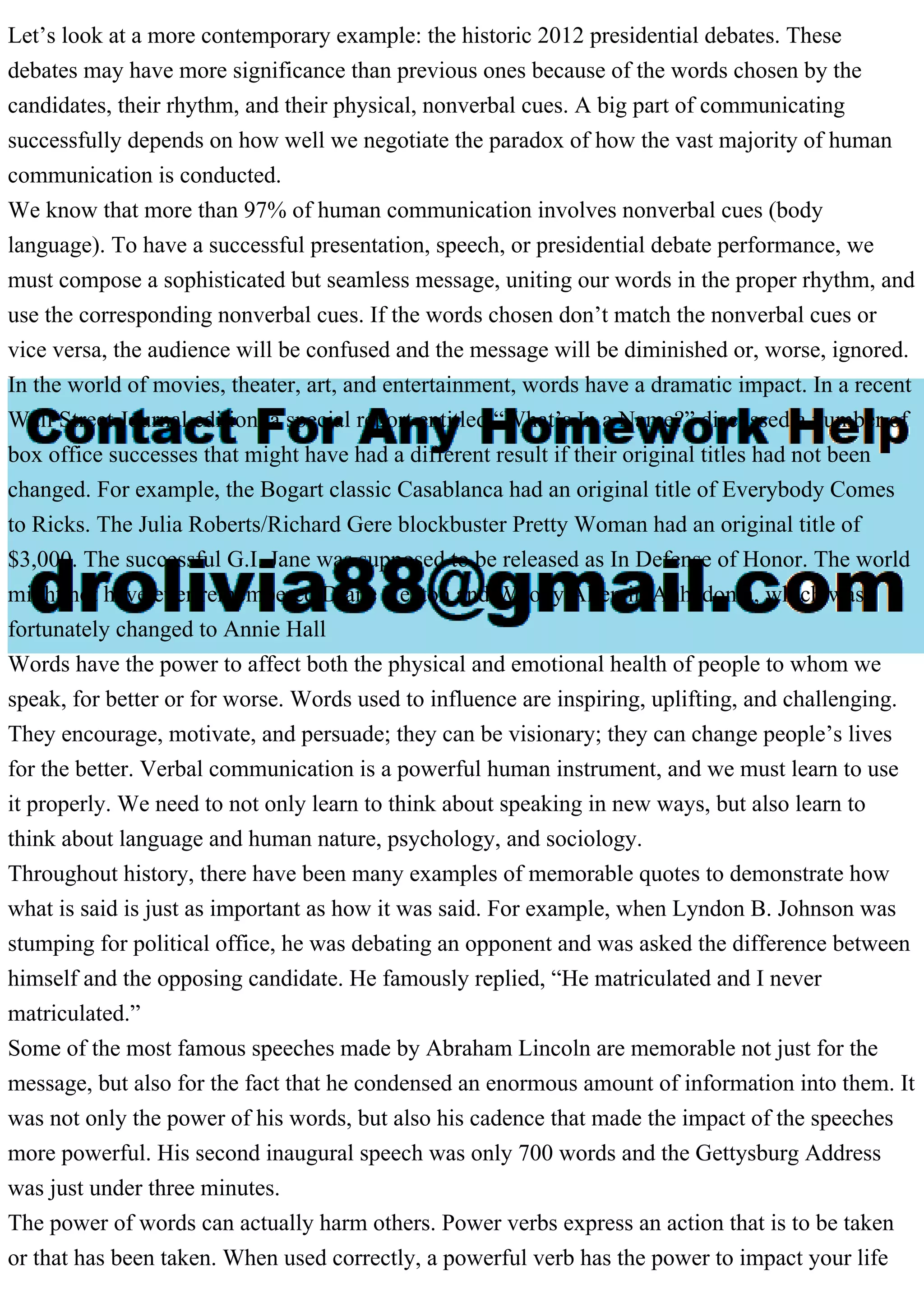 Let’s look at a more contemporary example: the historic 2012 presidential debates. These
debates may have more significance than previous ones because of the words chosen by the
candidates, their rhythm, and their physical, nonverbal cues. A big part of communicating
successfully depends on how well we negotiate the paradox of how the vast majority of human
communication is conducted.
We know that more than 97% of human communication involves nonverbal cues (body
language). To have a successful presentation, speech, or presidential debate performance, we
must compose a sophisticated but seamless message, uniting our words in the proper rhythm, and
use the corresponding nonverbal cues. If the words chosen don’t match the nonverbal cues or
vice versa, the audience will be confused and the message will be diminished or, worse, ignored.
In the world of movies, theater, art, and entertainment, words have a dramatic impact. In a recent
Wall Street Journal edition, a special report entitled “What’s In a Name?” discussed a number of
box office successes that might have had a different result if their original titles had not been
changed. For example, the Bogart classic Casablanca had an original title of Everybody Comes
to Ricks. The Julia Roberts/Richard Gere blockbuster Pretty Woman had an original title of
$3,000. The successful G.I. Jane was supposed to be released as In Defense of Honor. The world
might not have ever remembered Diane Keaton and Woody Allen in Anhedonia, which was
fortunately changed to Annie Hall
Words have the power to affect both the physical and emotional health of people to whom we
speak, for better or for worse. Words used to influence are inspiring, uplifting, and challenging.
They encourage, motivate, and persuade; they can be visionary; they can change people’s lives
for the better. Verbal communication is a powerful human instrument, and we must learn to use
it properly. We need to not only learn to think about speaking in new ways, but also learn to
think about language and human nature, psychology, and sociology.
Throughout history, there have been many examples of memorable quotes to demonstrate how
what is said is just as important as how it was said. For example, when Lyndon B. Johnson was
stumping for political office, he was debating an opponent and was asked the difference between
himself and the opposing candidate. He famously replied, “He matriculated and I never
matriculated.”
Some of the most famous speeches made by Abraham Lincoln are memorable not just for the
message, but also for the fact that he condensed an enormous amount of information into them. It
was not only the power of his words, but also his cadence that made the impact of the speeches
more powerful. His second inaugural speech was only 700 words and the Gettysburg Address
was just under three minutes.
The power of words can actually harm others. Power verbs express an action that is to be taken
or that has been taken. When used correctly, a powerful verb has the power to impact your life
 