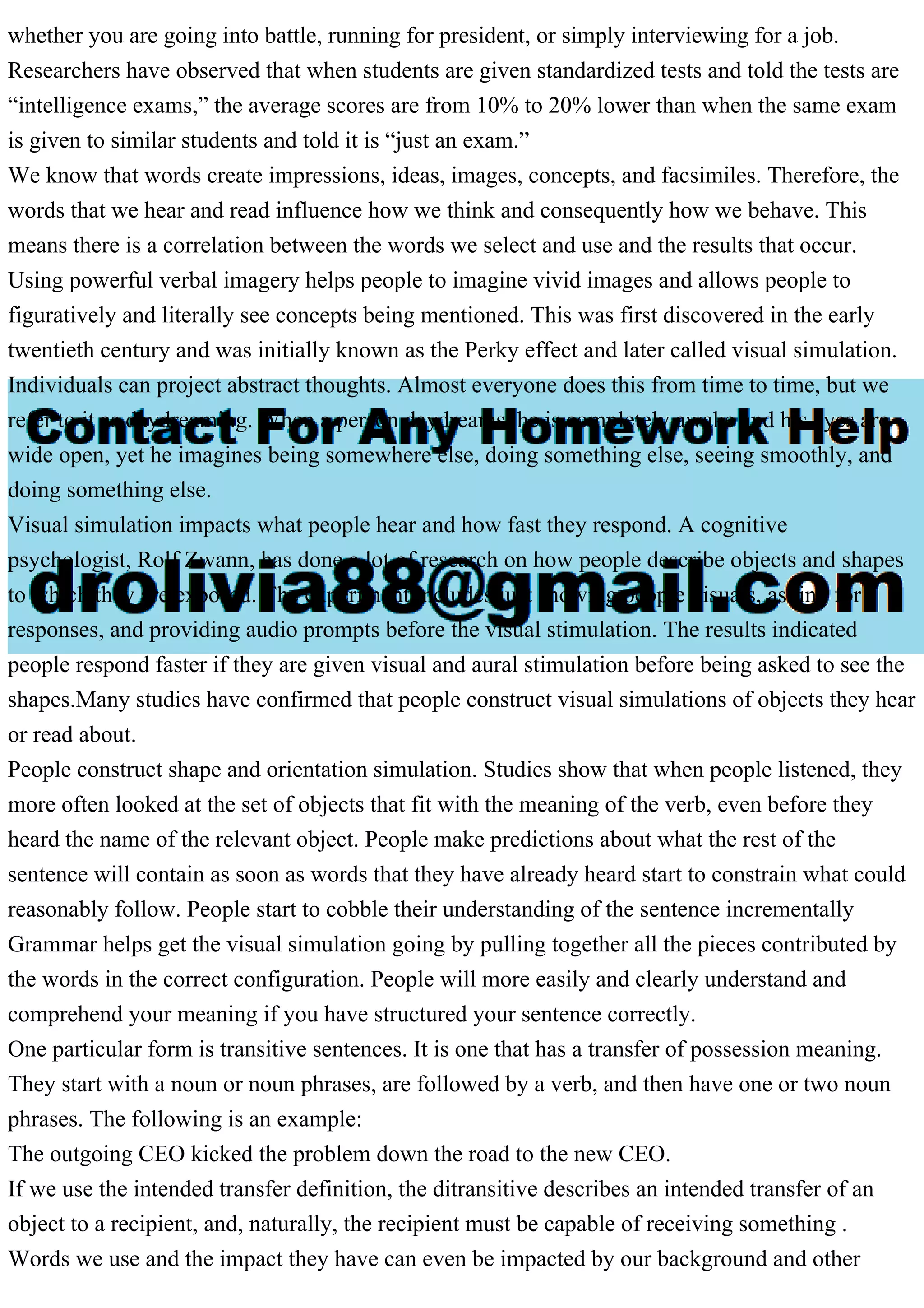whether you are going into battle, running for president, or simply interviewing for a job.
Researchers have observed that when students are given standardized tests and told the tests are
“intelligence exams,” the average scores are from 10% to 20% lower than when the same exam
is given to similar students and told it is “just an exam.”
We know that words create impressions, ideas, images, concepts, and facsimiles. Therefore, the
words that we hear and read influence how we think and consequently how we behave. This
means there is a correlation between the words we select and use and the results that occur.
Using powerful verbal imagery helps people to imagine vivid images and allows people to
figuratively and literally see concepts being mentioned. This was first discovered in the early
twentieth century and was initially known as the Perky effect and later called visual simulation.
Individuals can project abstract thoughts. Almost everyone does this from time to time, but we
refer to it as daydreaming. When a person daydreams, he is completely awake and his eyes are
wide open, yet he imagines being somewhere else, doing something else, seeing smoothly, and
doing something else.
Visual simulation impacts what people hear and how fast they respond. A cognitive
psychologist, Rolf Zwann, has done a lot of research on how people describe objects and shapes
to which they are exposed. The experiment includes just showing people visuals, asking for
responses, and providing audio prompts before the visual stimulation. The results indicated
people respond faster if they are given visual and aural stimulation before being asked to see the
shapes.Many studies have confirmed that people construct visual simulations of objects they hear
or read about.
People construct shape and orientation simulation. Studies show that when people listened, they
more often looked at the set of objects that fit with the meaning of the verb, even before they
heard the name of the relevant object. People make predictions about what the rest of the
sentence will contain as soon as words that they have already heard start to constrain what could
reasonably follow. People start to cobble their understanding of the sentence incrementally
Grammar helps get the visual simulation going by pulling together all the pieces contributed by
the words in the correct configuration. People will more easily and clearly understand and
comprehend your meaning if you have structured your sentence correctly.
One particular form is transitive sentences. It is one that has a transfer of possession meaning.
They start with a noun or noun phrases, are followed by a verb, and then have one or two noun
phrases. The following is an example:
The outgoing CEO kicked the problem down the road to the new CEO.
If we use the intended transfer definition, the ditransitive describes an intended transfer of an
object to a recipient, and, naturally, the recipient must be capable of receiving something .
Words we use and the impact they have can even be impacted by our background and other
 