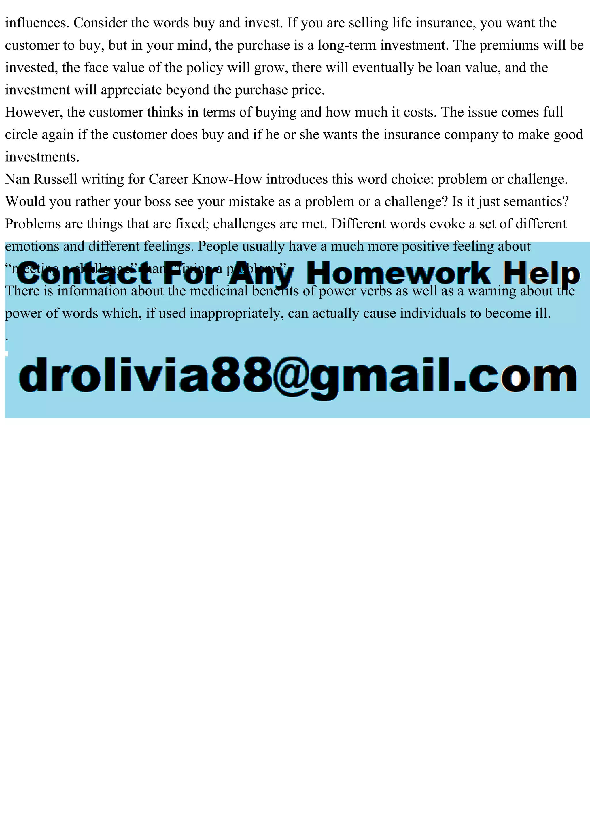 influences. Consider the words buy and invest. If you are selling life insurance, you want the
customer to buy, but in your mind, the purchase is a long-term investment. The premiums will be
invested, the face value of the policy will grow, there will eventually be loan value, and the
investment will appreciate beyond the purchase price.
However, the customer thinks in terms of buying and how much it costs. The issue comes full
circle again if the customer does buy and if he or she wants the insurance company to make good
investments.
Nan Russell writing for Career Know-How introduces this word choice: problem or challenge.
Would you rather your boss see your mistake as a problem or a challenge? Is it just semantics?
Problems are things that are fixed; challenges are met. Different words evoke a set of different
emotions and different feelings. People usually have a much more positive feeling about
“meeting a challenge” than “fixing a problem.”
There is information about the medicinal benefits of power verbs as well as a warning about the
power of words which, if used inappropriately, can actually cause individuals to become ill.
.
 